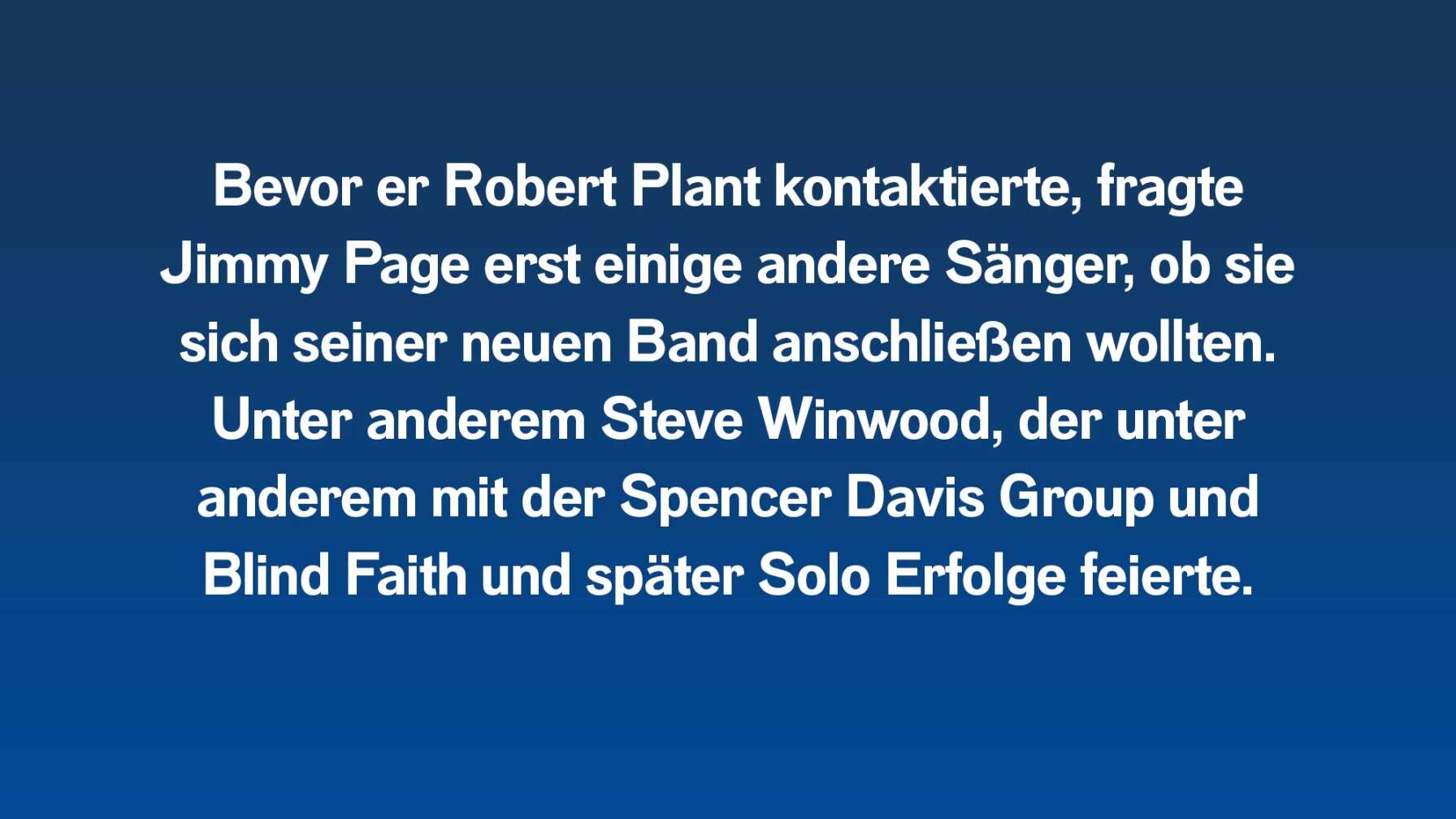 Bevor er Robert Plant kontaktierte, fragte Jimmy Page erst einige andere Sänger, ob sie sich seiner neuen Band anschließen wollten. Unter anderem Steve Winwood, der unter anderem mit der Spencer Davis Group und Blind Faith und später Solo Erfolge feierte.