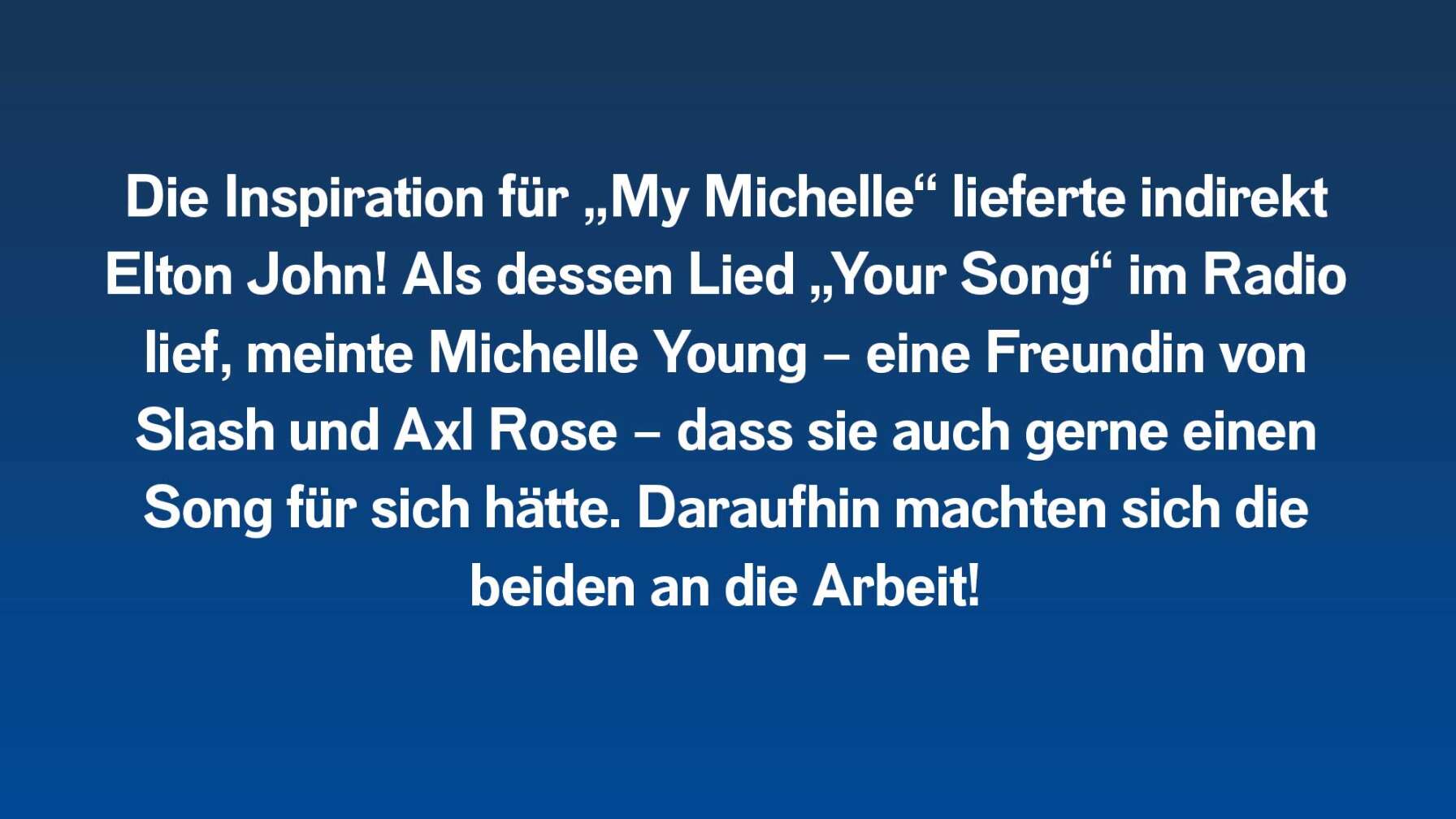 Die Inspiration für „My Michelle“ lieferte indirekt Elton John! Als dessen Lied „Your Song“ im Radio lief, meinte Michelle Young – eine Freundin von Slash und Axl Rose – dass sie auch gerne einen Song für sich hätte. Daraufhin machten sich die beiden an die Arbeit!