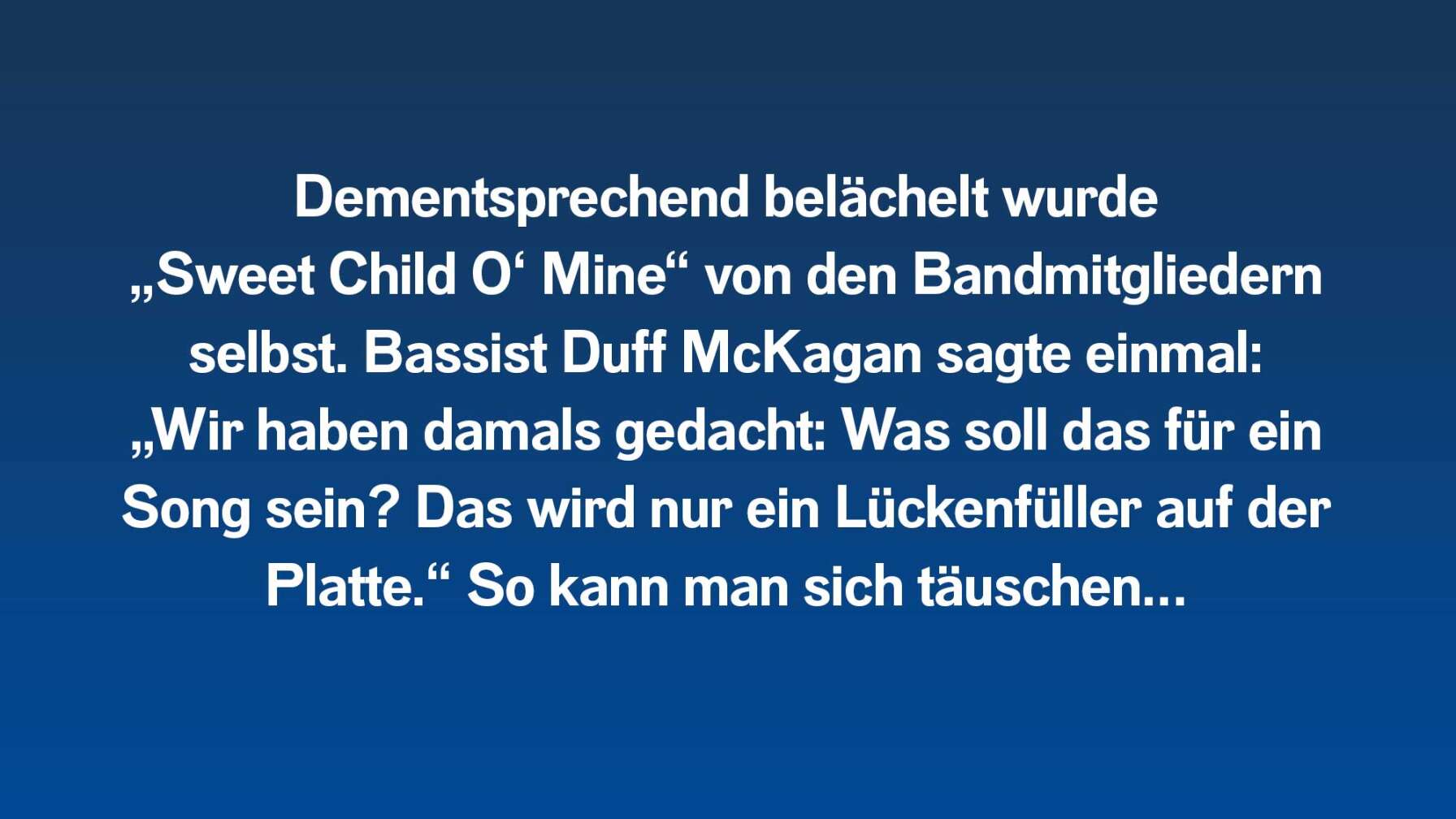 Dementsprechend belächelt wurde „Sweet Child O‘ Mine“ von den Bandmitgliedern selbst. Bassist Duff McKagan sagte einmal: „Wir haben damals gedacht: Was soll das für ein Song sein? Das wird nur ein Lückenfüller auf der Platte.“ So kann man sich täuschen…