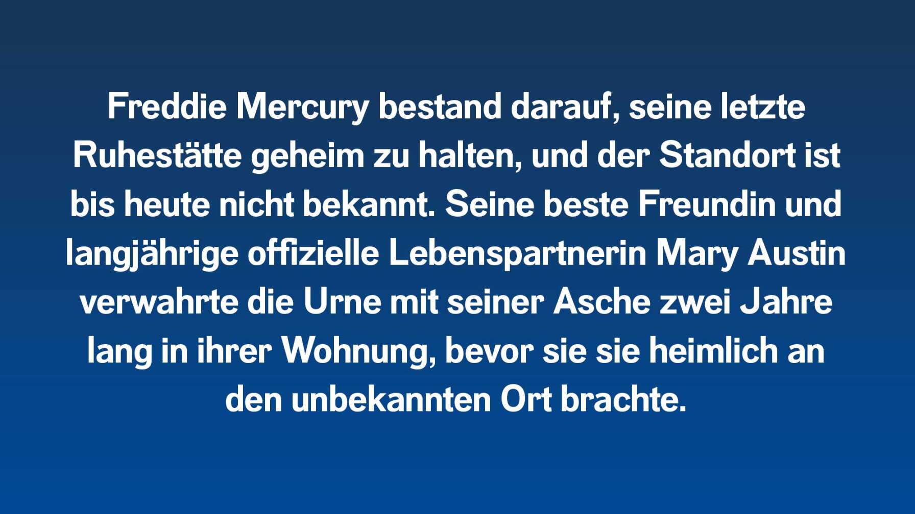 Freddie Mercury bestand darauf, seine letzte Ruhestätte geheim zu halten, und der Standort ist bis heute nicht bekannt. Seine beste Freundin und langjährige offizielle Lebenspartnerin Mary Austin verwahrte die Urne mit seiner Asche zwei Jahre lang in ihrer Wohnung, bevor sie sie heimlich an den unbekannten Ort brachte.