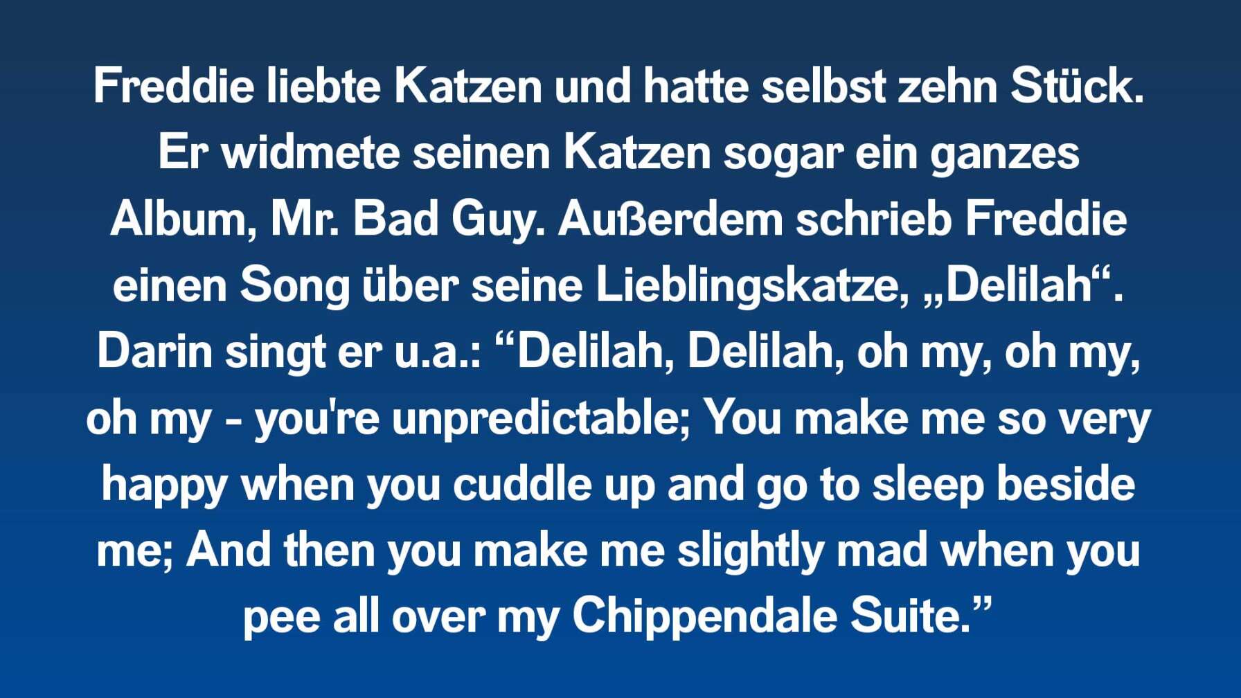 Freddie liebte Katzen und hatte selbst zehn Stück. Er widmete seinen Katzen sogar ein ganzes Album, Mr. Bad Guy. Außerdem schrieb Freddie einen Song über seine Lieblingskatze, „Delilah“. Darin singt er u.a.: “Delilah, Delilah, oh my, oh my, oh my - you're unpredictable; You make me so very happy when you cuddle up and go to sleep beside me; And then you make me slightly mad when you pee all over my Chippendale Suite.”