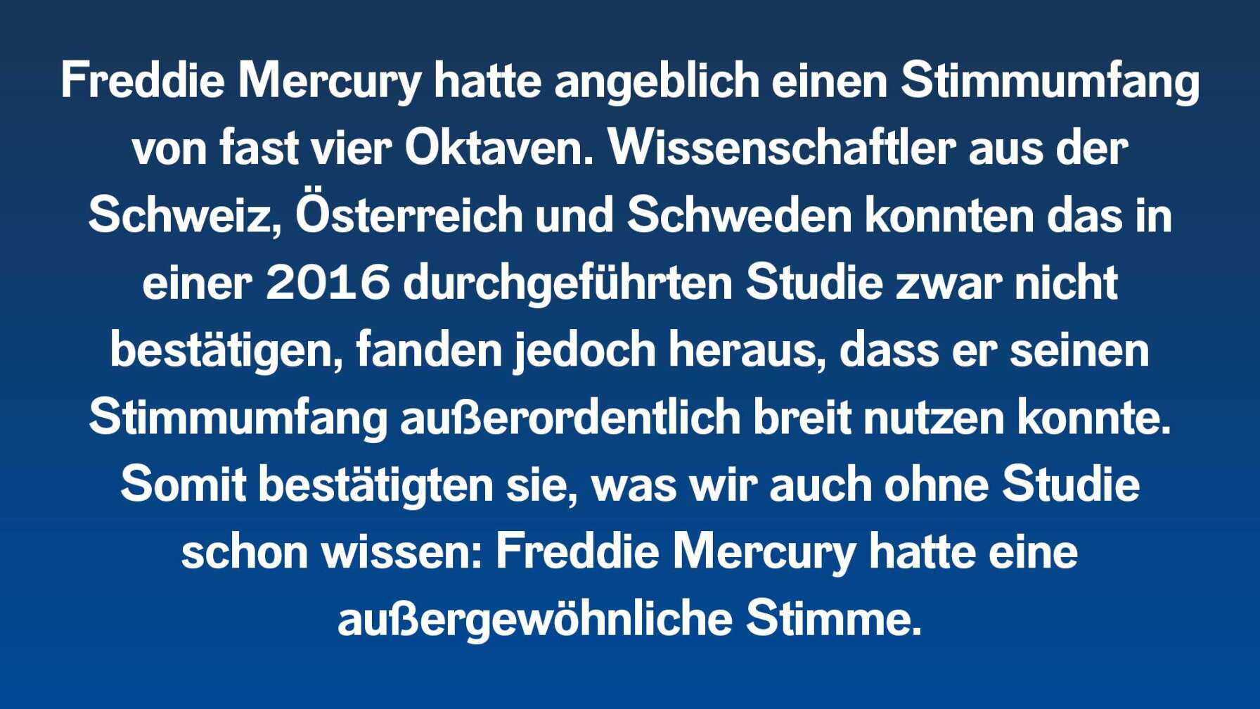 Freddie Mercury hatte angeblich einen Stimmumfang von fast vier Oktaven. Wissenschaftler aus der Schweiz, Österreich und Schweden konnten das in einer 2016 durchgeführten Studie zwar nicht bestätigen, fanden jedoch heraus, dass er seinen Stimmumfang außerordentlich breit nutzen konnte. Somit bestätigten sie, was wir auch ohne Studie schon wissen: Freddie Mercury hatte eine außergewöhnliche Stimme.