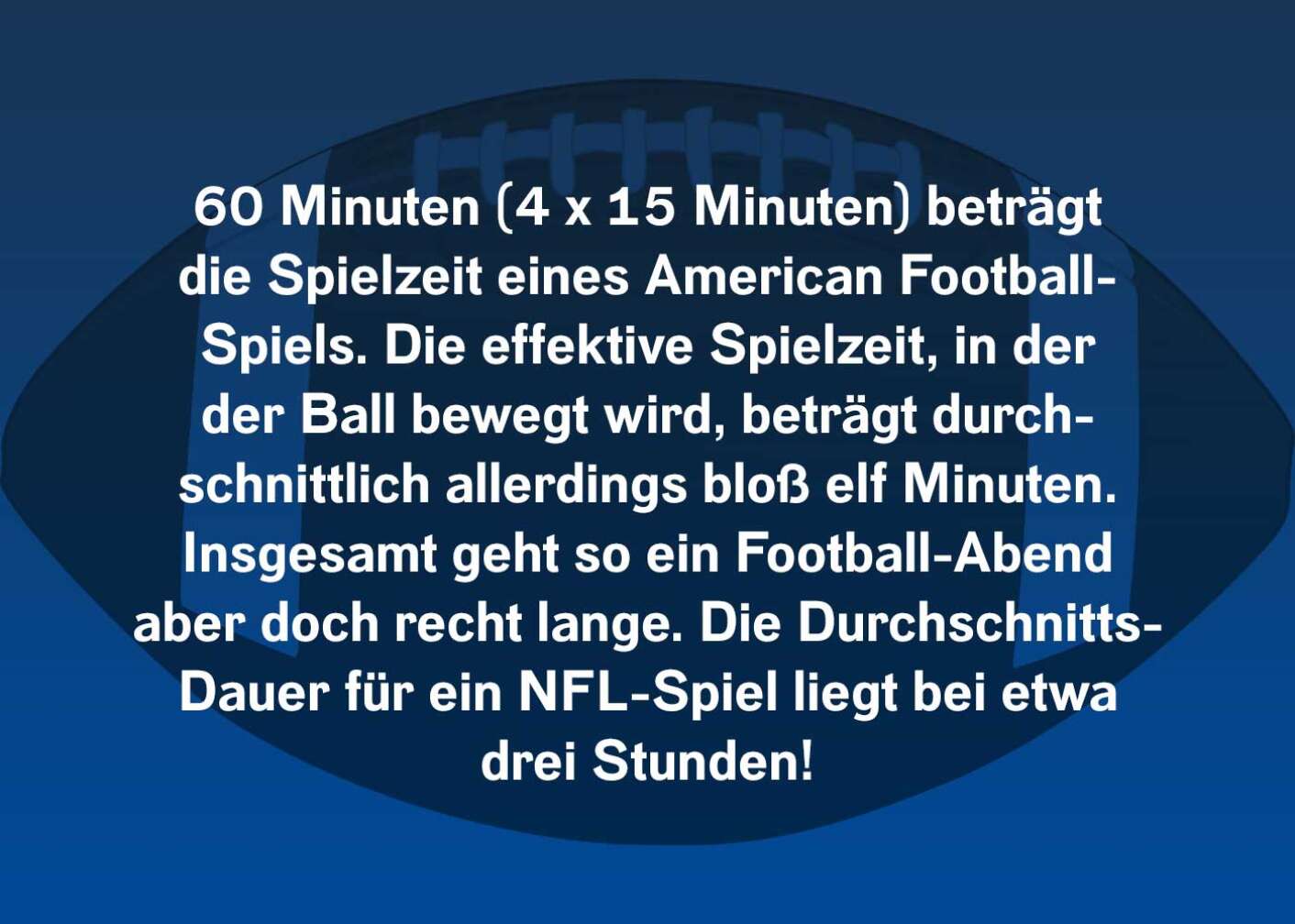 60 Minuten (4x15 Minuten) beträgt die Spielzeit eines American Football-Spiels. Die effektive Spielzeit, in der der Ball bewegt wird, beträgt durchschnittlich allerdings bloß 11 Minuten. Insgesamt geht so ein Football-Abend aber doch recht lange. Die Durchschnitts-Dauer für ein NFL Spiel liegt bei etwa drei Stunden!