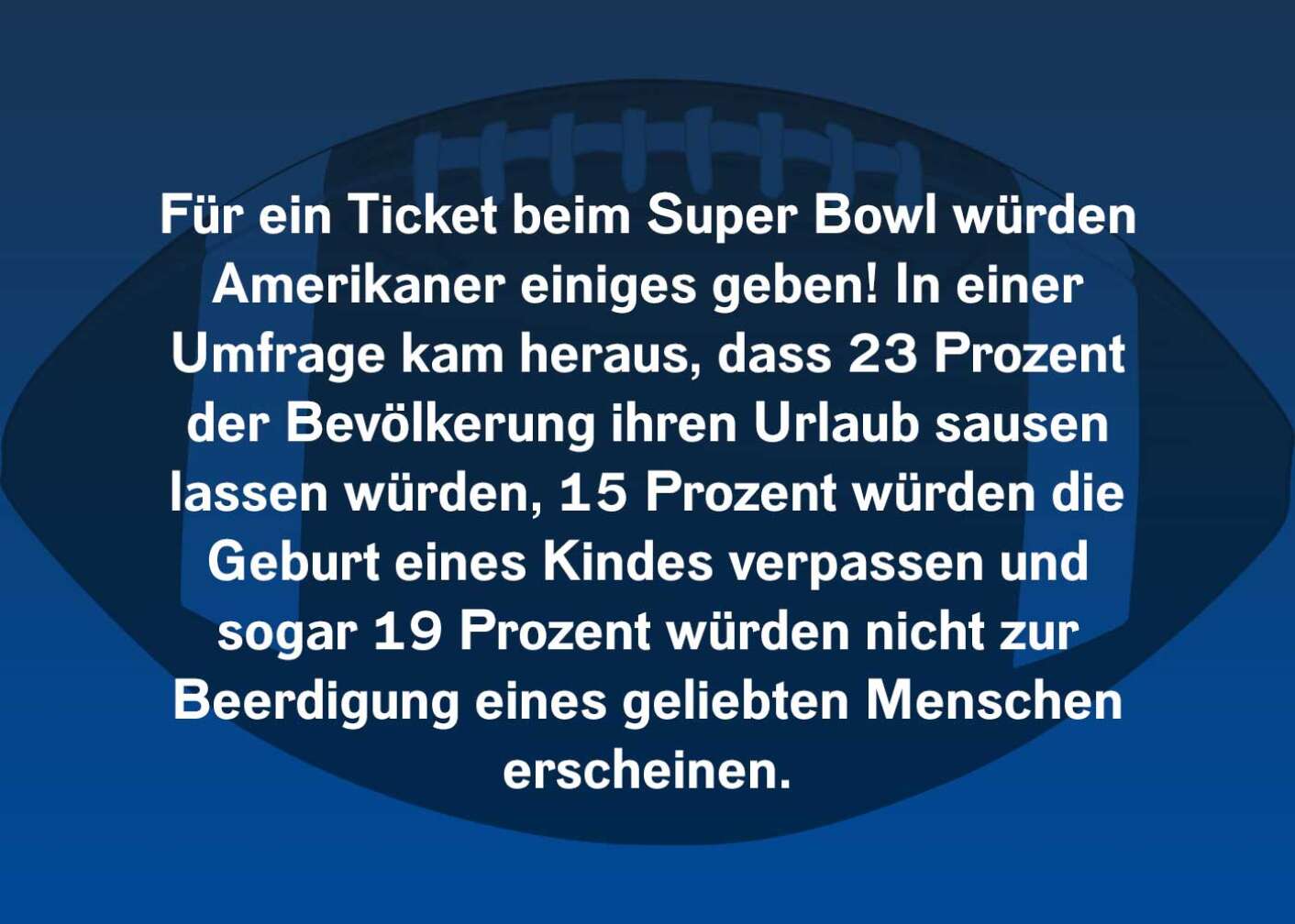 Für ein Ticket beim Super Bowl würden Amerikaner einiges geben! In einer Umfrage kam heraus, dass 23 Prozent der Bevölkerung ihren Urlaub sausen lassen würden, 15 Prozent würden die Geburt eines Kindes verpassen und sogar 19 Prozent würden nicht zur Beerdigung eines geliebten Menschen erscheinen.