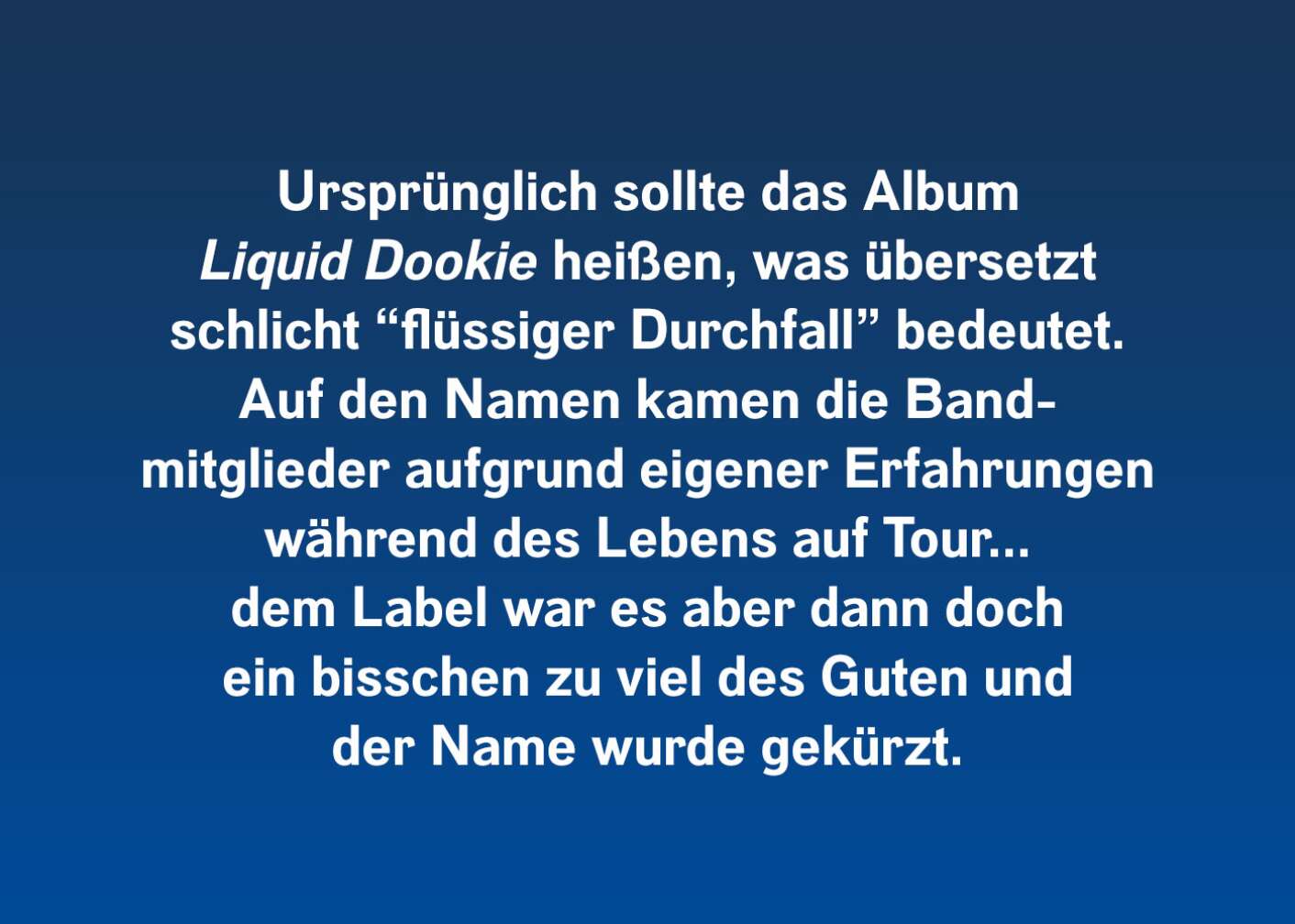 Ursprünglich sollte das Album "Liquid Dookie" heißen, was übersetzt schlicht "flüssiger Durchfall" bedeutet. Auf den Namen kamen die Bandmitglieder aufgrund eigener Tour-Erfahrungen. Dem Label war es aber dann doch ein bisschen zu viel des Guten und der Name wurde gekürzt.