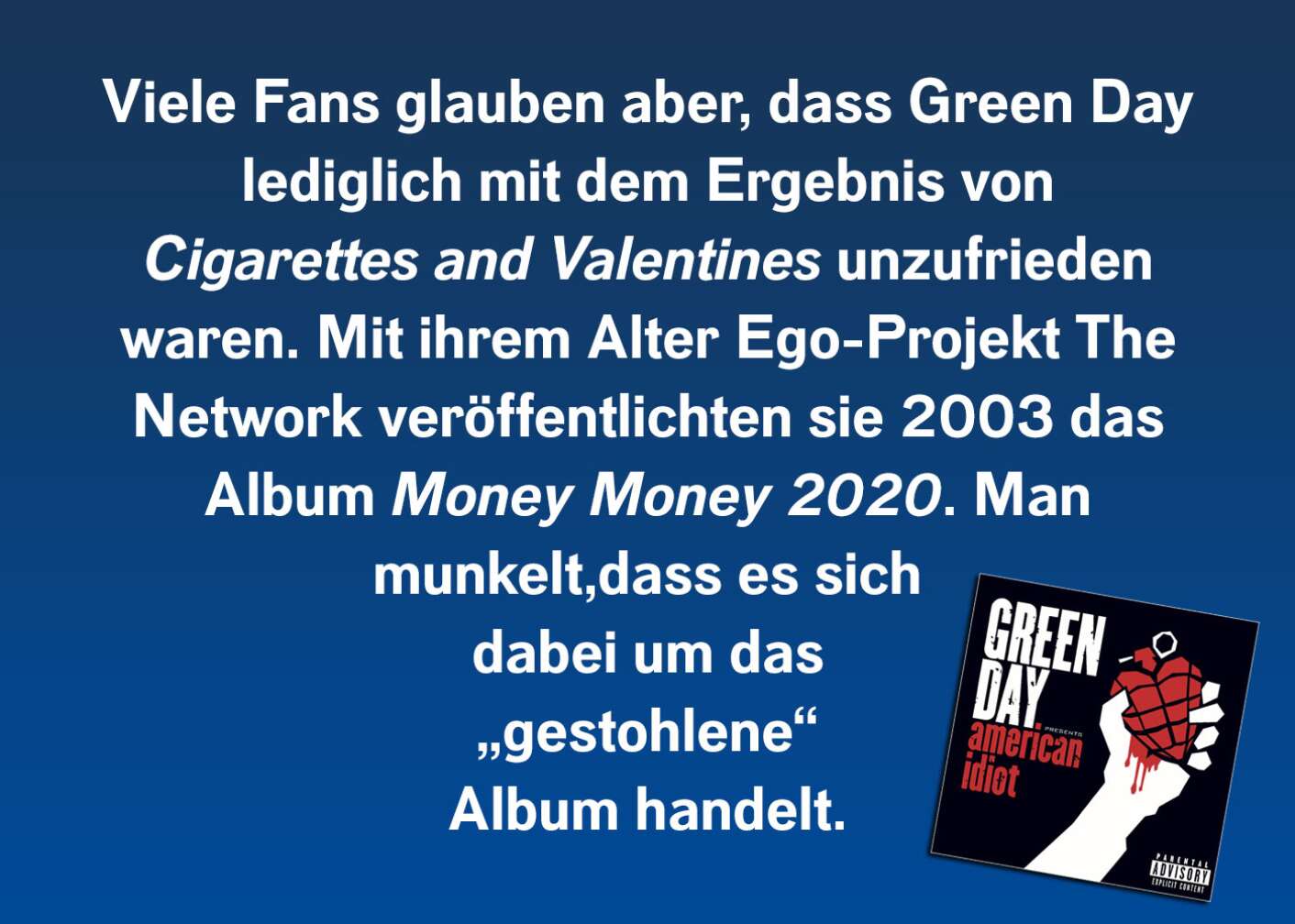 Viele Fans glauben allerdings, dass Green Day lediglich mit dem Ergebnis von Cigarettes and Valentines nicht zufrieden waren. Mit ihrem Alter Ego-Projekt The Network veröffentlichten sie 2003 das Album Money Money 2020. Es wird spekuliert, dass es sich dabei um das „gestohlene“ Album handelt.