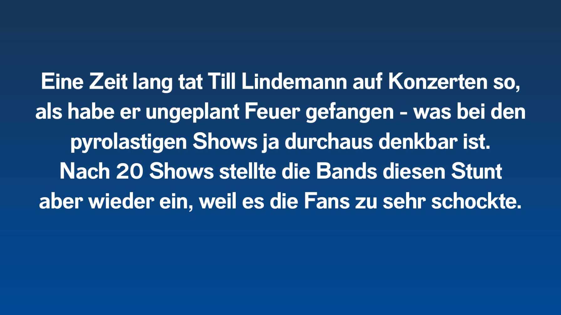 Eine Zeit lang tat Till Lindemann auf Konzerten so, als habe er ungeplant Feuer gefangen - was bei den pyrolastigen Shows ja durchaus denkbar ist. Nach 20 Shows stellte die Bands diesen Stunt aber wieder ein, weil es die Fans zu sehr schockte.