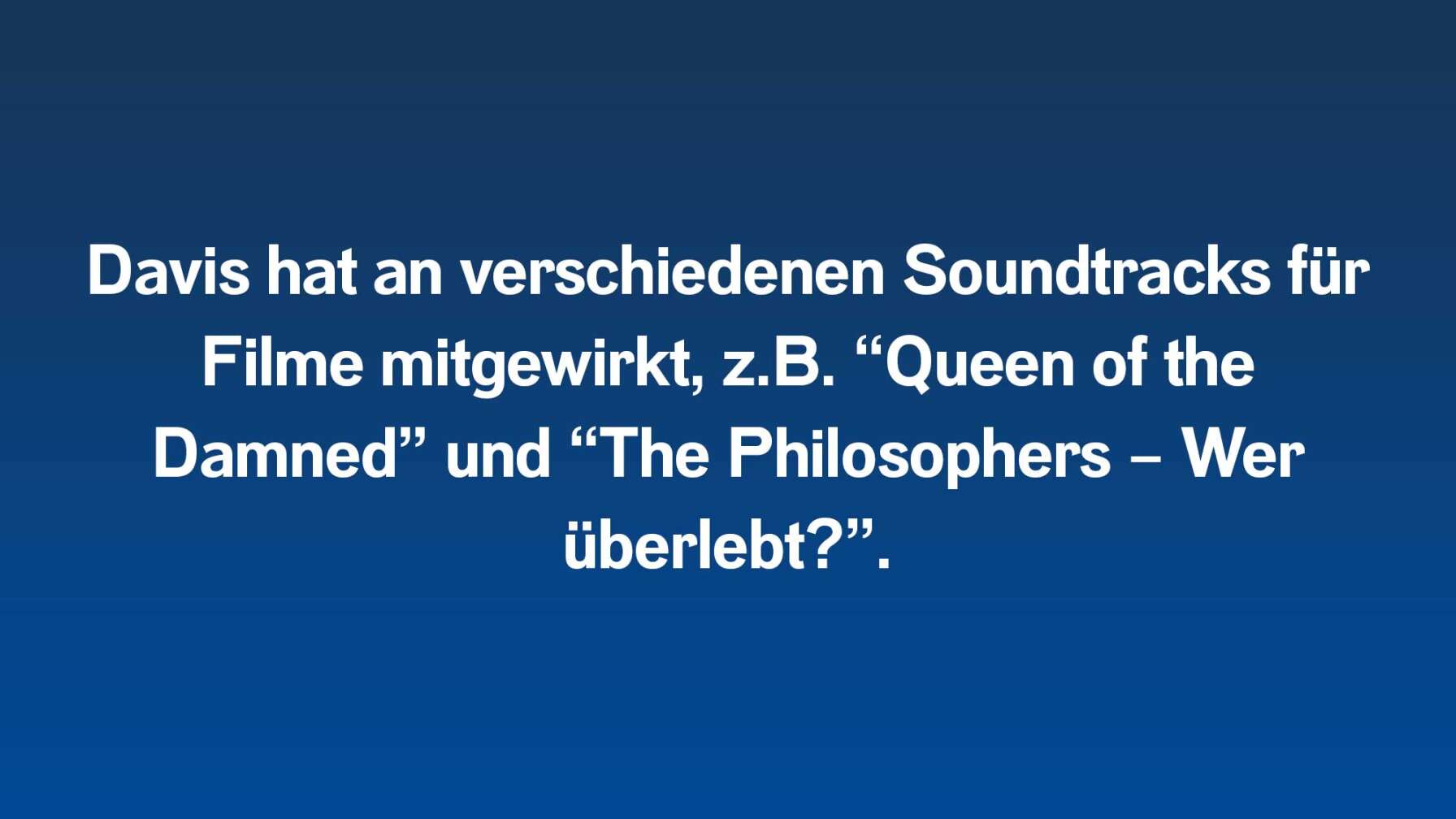 7.	Davis hat an verschiedenen Soundtracks für Filme mitgewirkt, z.B. “Queen of the Damned” und “The Philosophers – Wer überlebt?”.