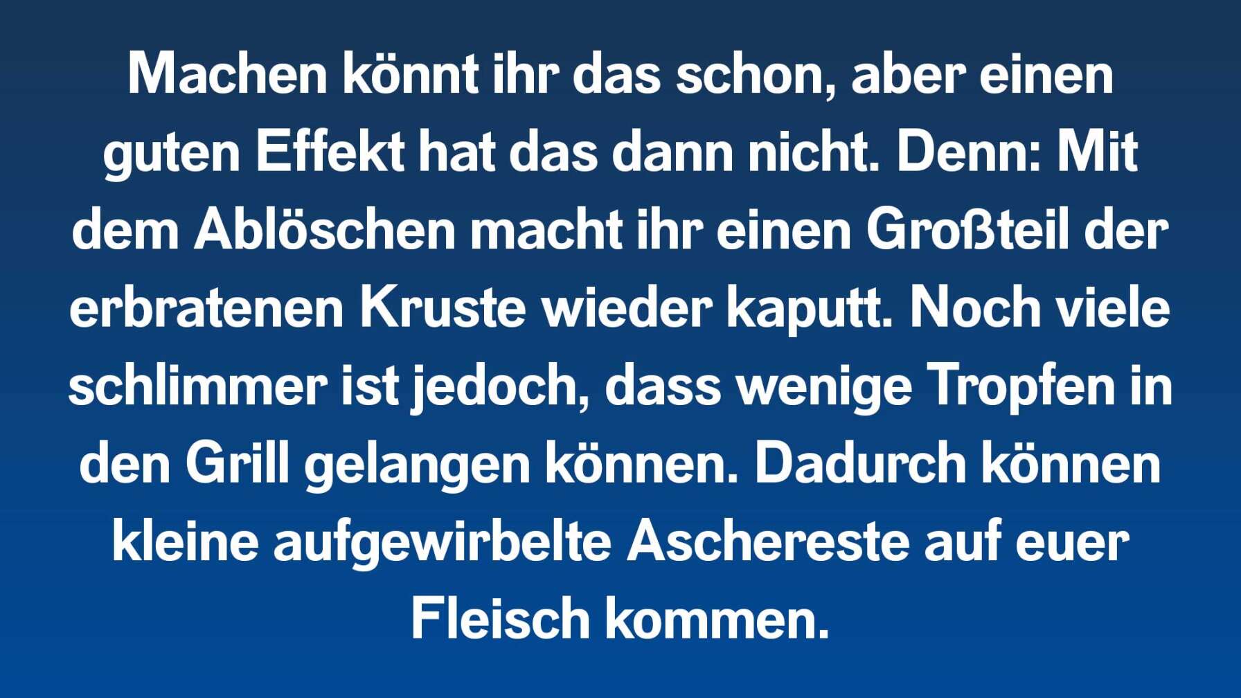 Machen könnt ihr das schon, aber einen guten Effekt hat das dann nicht. Denn: Mit dem Ablöschen macht ihr einen Großteil der erbratenen Kruste wieder kaputt. Noch viele schlimmer ist jedoch, dass wenige Tropfen in den Grill gelangen können. Dadurch können kleine aufgewirbelte Aschereste auf euer Fleisch kommen.