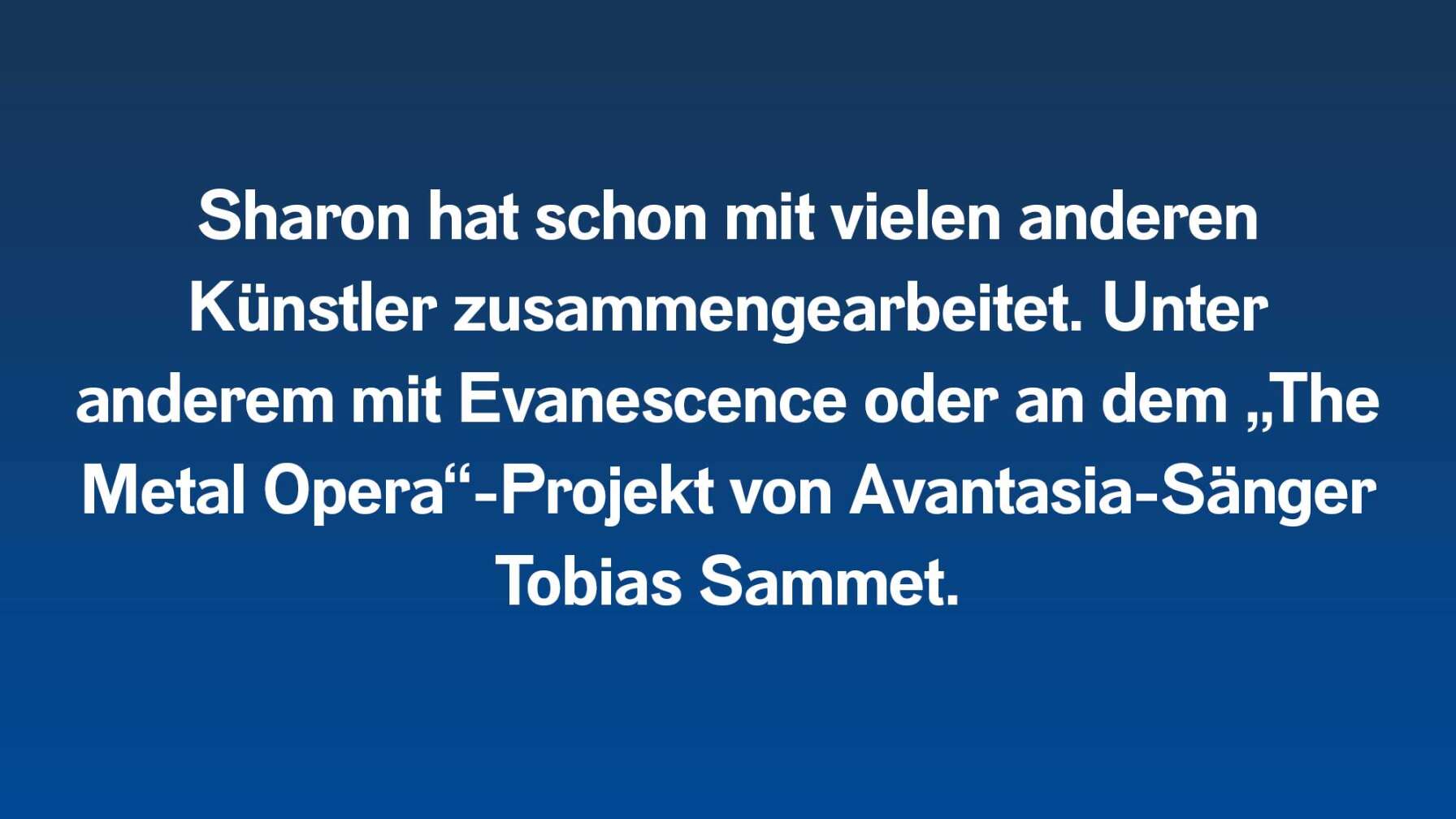 Sharon hat schon mit vielen anderen Künstler zusammengearbeitet. Unter anderem mit Evanescence oder an dem „The Metal Opera“-Projekt von Aventasia-Sänger Tobias Sammet.