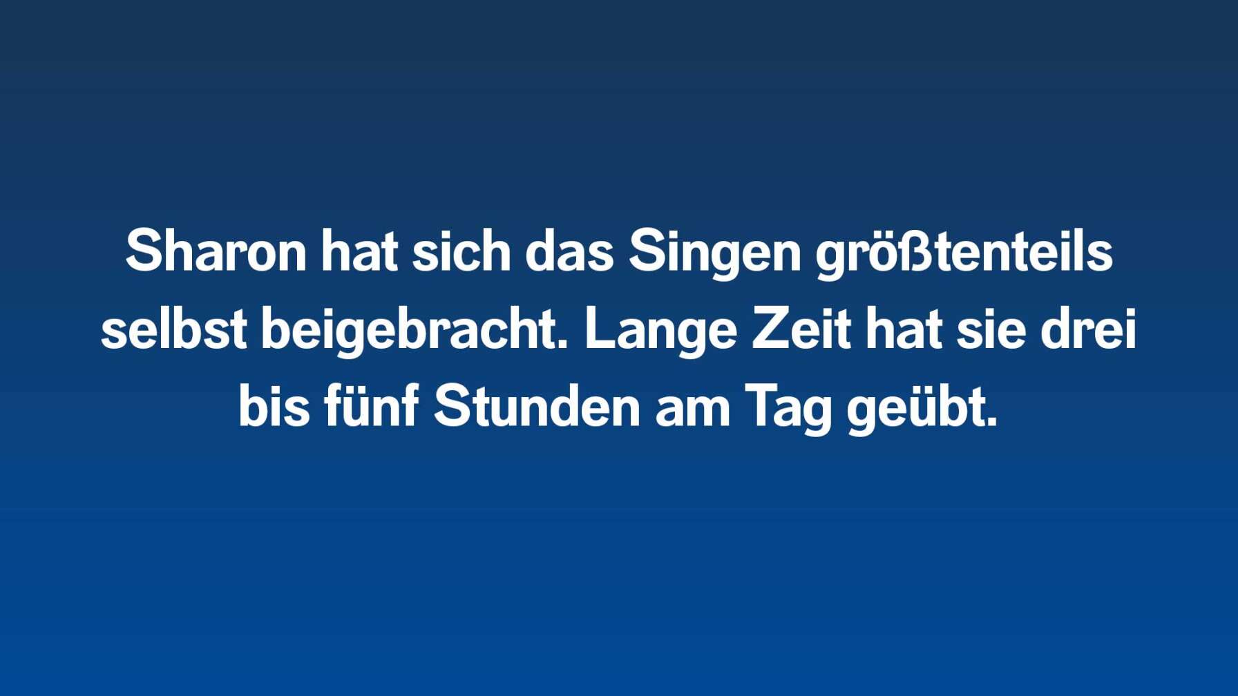 Sharon hat sich das Singen größtenteils selbst beigebracht. Lange Zeit hat sie drei bis fünf Stunden am Tag geübt.