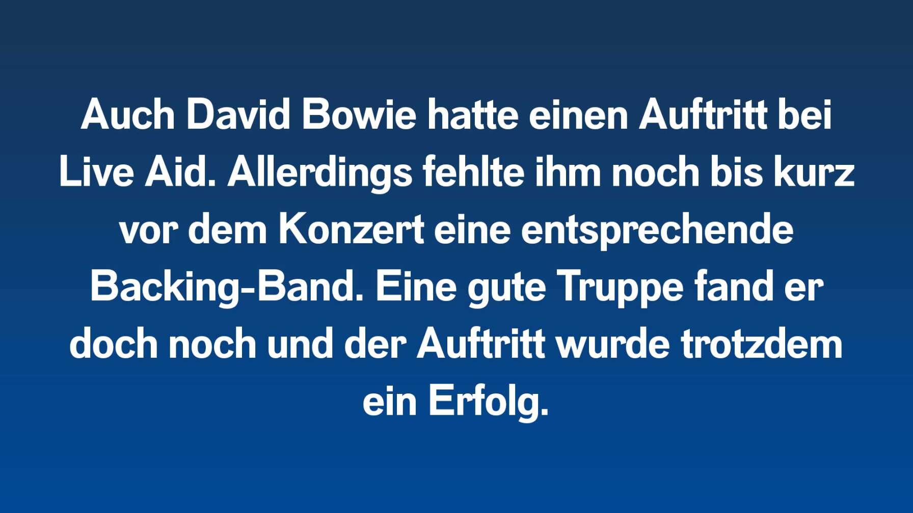 Auch David Bowie hatte einen Auftritt bei Live Aid. Allerdings fehlte ihm noch bis kurz vor dem Konzert eine entsprechende Backing-Band. Eine gute Truppe fand er doch noch und der Auftritt wurde trotzdem ein Erfolg.