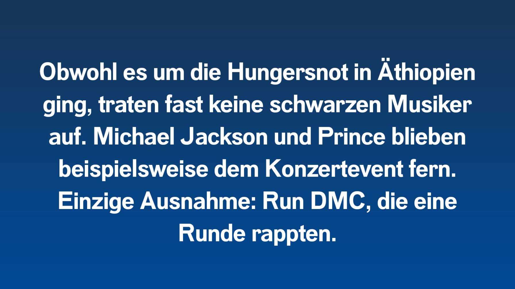 Obwohl es um die Hungersnot in Äthiopien ging, traten fast keine schwarzen Musiker auf. Michael Jackson und Prince blieben beispielsweise dem Konzertevent fern. Einzige Ausnahme: Run DMC, die eine Rund rappten.