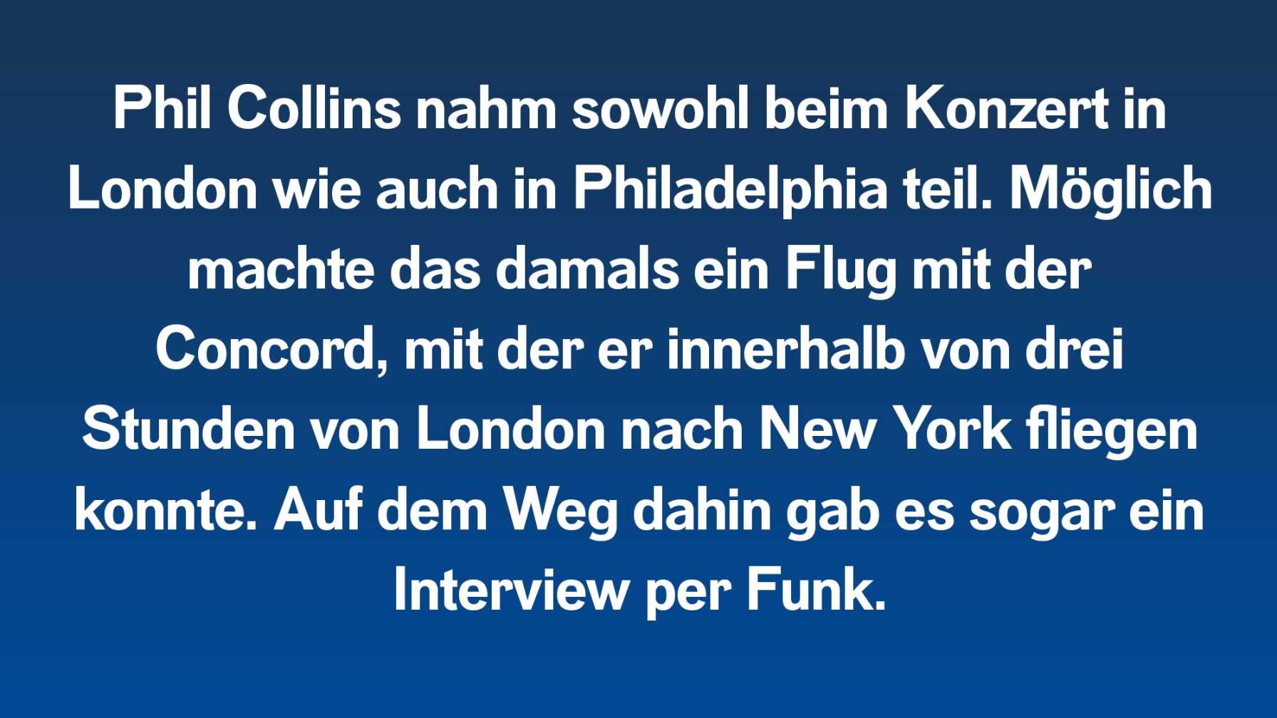 Phil Collins nahm sowohl beim Konzert in London wie auch in Philadelphia teil. Möglich machte das damals ein Flug mit der Concord, mit er innerhalb von 3. Stunden von London nach New York fliegen konnte. Auf dem Weg dahin gab es sogar ein Interview per Funk.