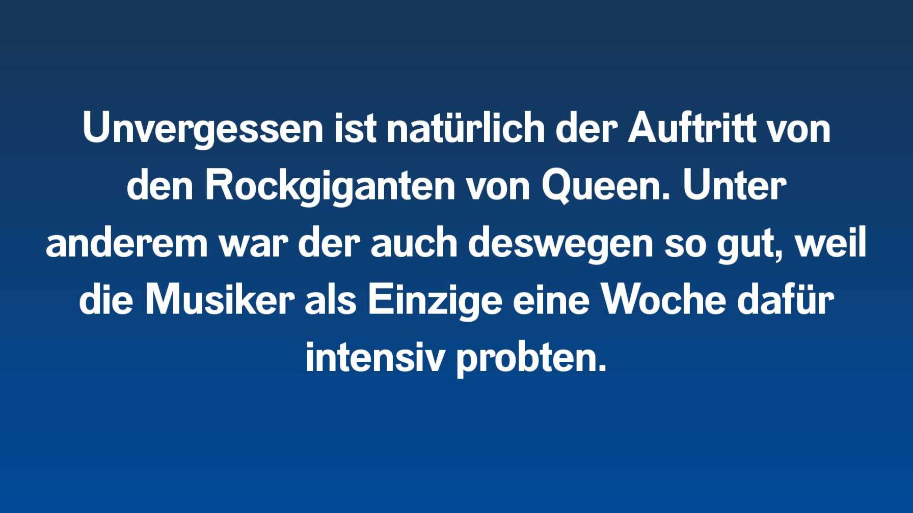 Unvergessen ist natürlich der Auftritt von den Rockgiganten von Queen. Unter anderem war der auch deswegen so gut, weil die Musiker als Einzige eine Woche dafür intensiv probten.