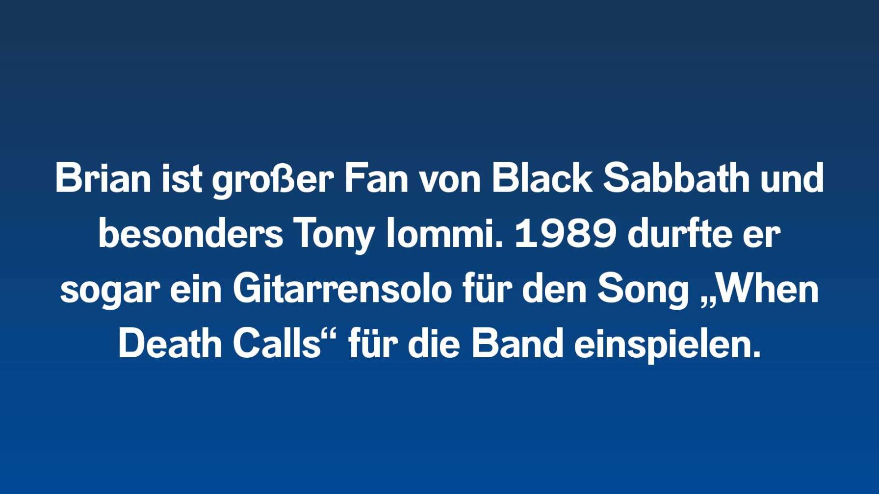 Brian ist großer Fan von Black Sabbath und besonders Tony Iommi. 1989 durfte er sogar ein Gitarrensolo für den Song „When Death Calls“ für die Band einspielen.