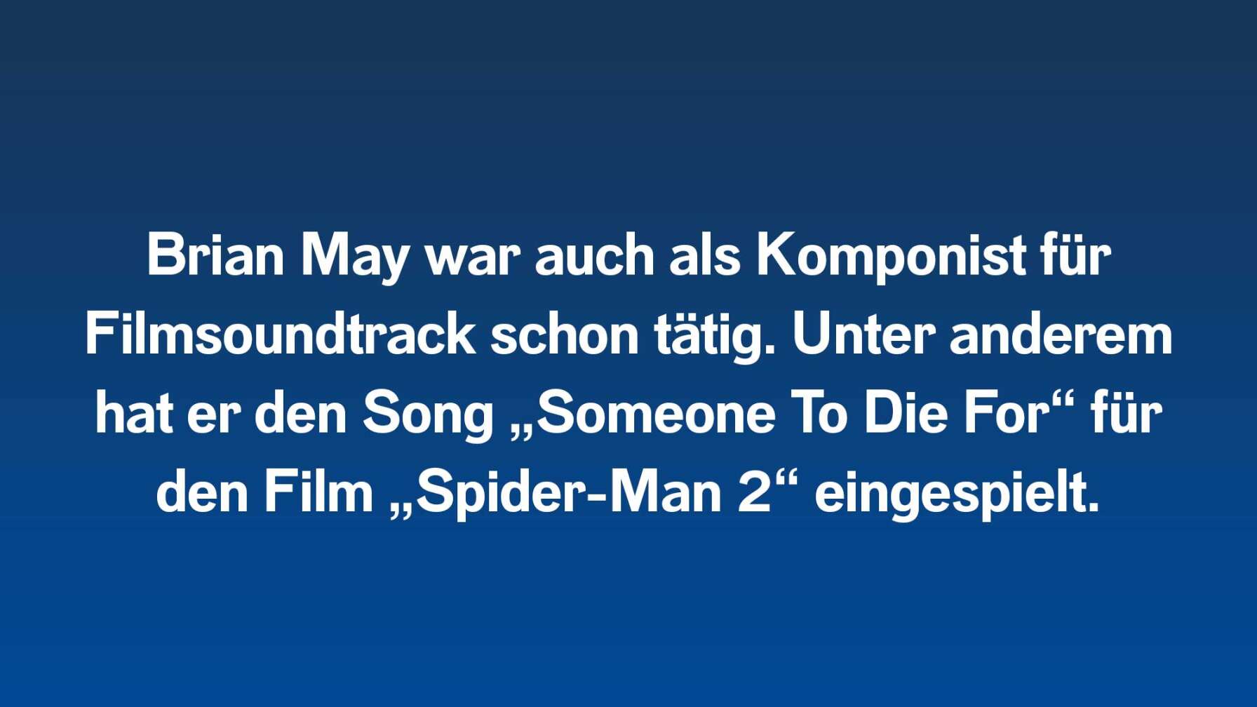 Brian May war auch als Komponist für Filmsoundtrack schon tätig. Unter anderem hat er den Song „Someone To Die For“ für den Film „Spider-Man 2“ eingespielt.