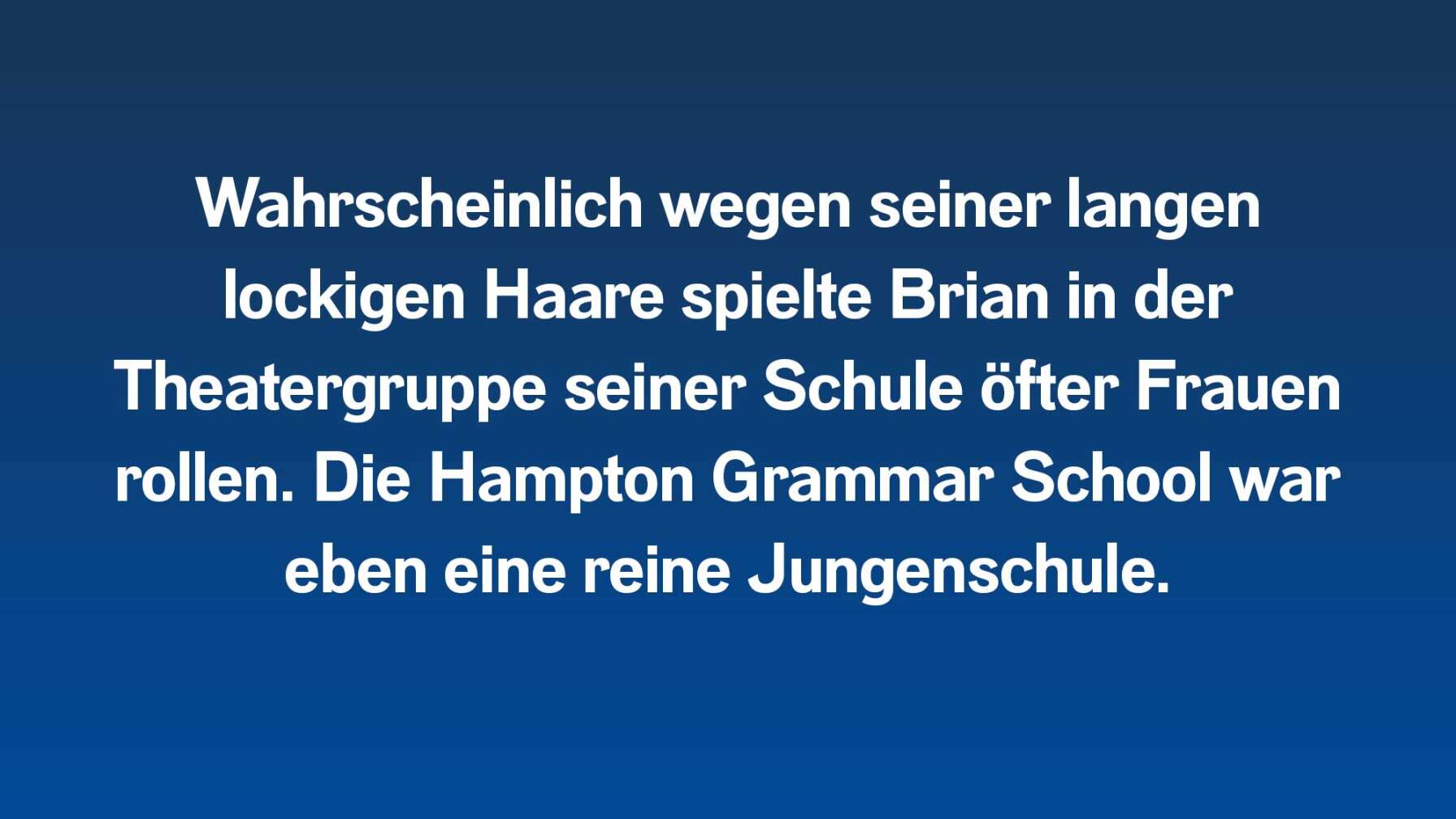 Wahrscheinlich wegen seiner langen lockigen Haare spielte Brian in der Theatergruppe seiner Schule öfter Frauenrollen. Die Hampton Grammar School war eben eine reine Jungenschule.