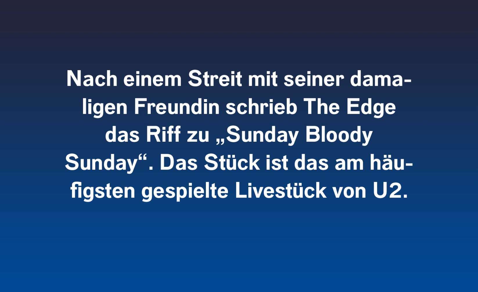 Nach einem Streit mit seiner damaligen Freundin schrieb The Edge das Riff zu „Sunday Bloody Sunday“. Das Stück ist das am häufigsten gespielte Livestück von U2.