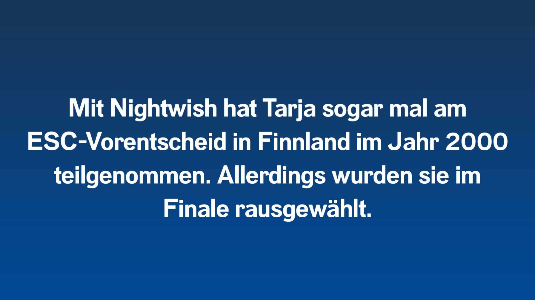 Mit Nightwish hat Tarja sogar mal am ESC-Vorentscheid in Finnland im Jahr 2000 teilgenommen. Allerdings wurden sie im Finale rausgewählt.