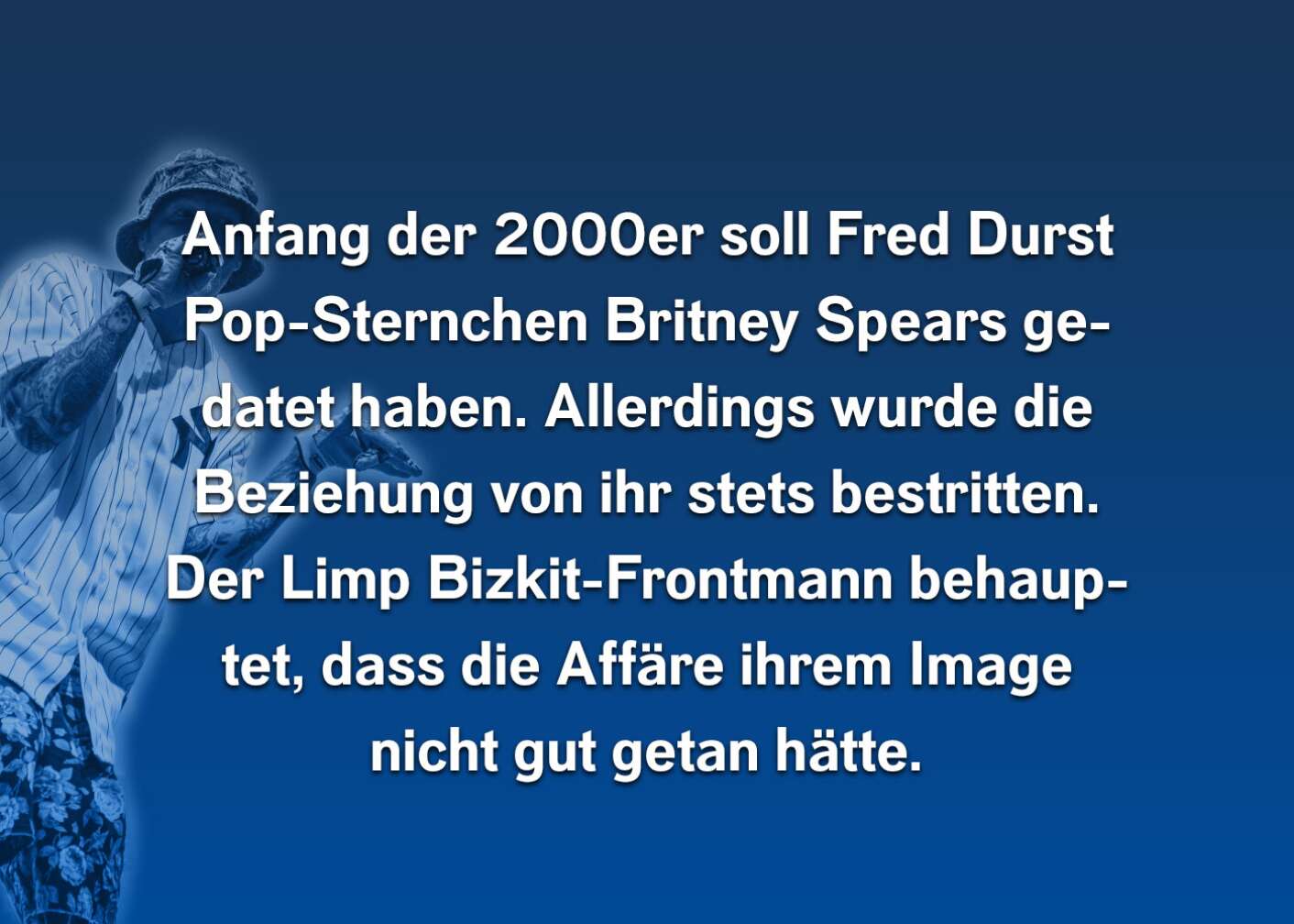 Anfang der 2000er soll Fred Durst Pop-Sternchen Britney Spears gedatet haben. Allerdings wurde die Beziehung von ihr stets bestritten. Der Limp Bizkit-Frontmann behauptet, dass die Affäre ihrem Image nicht gut getan hätte.