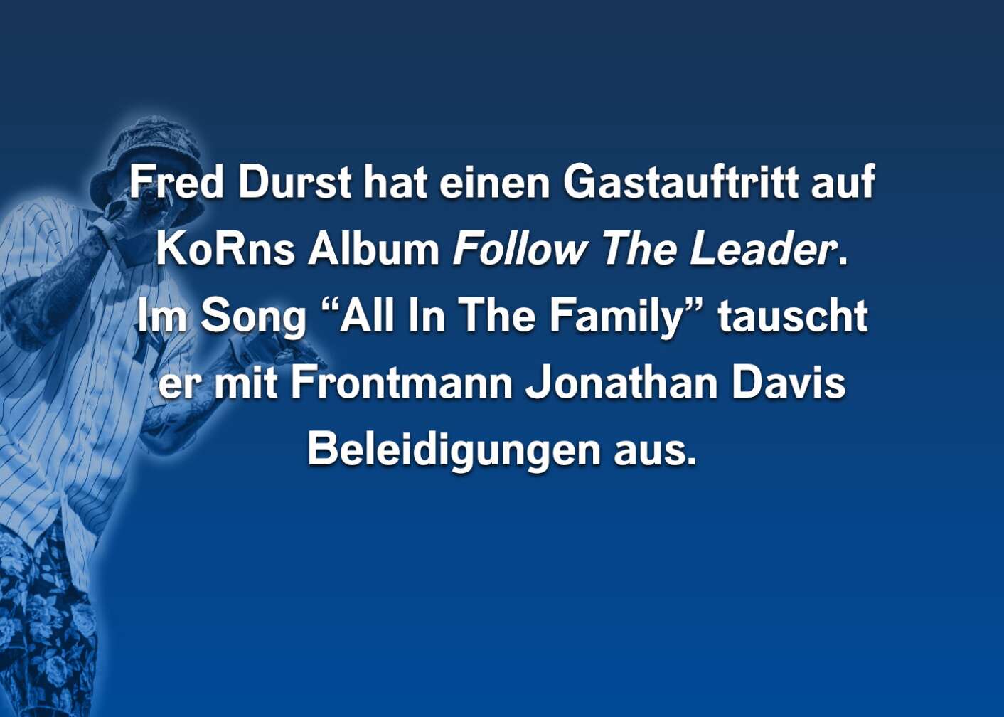 Fred Durst hat einen Gastauftritt auf den KoRns Album Follow The Leader. Im Song "All In The Family" tauscht er mit Frontmann Jonathan Davis Beleidigungen aus.