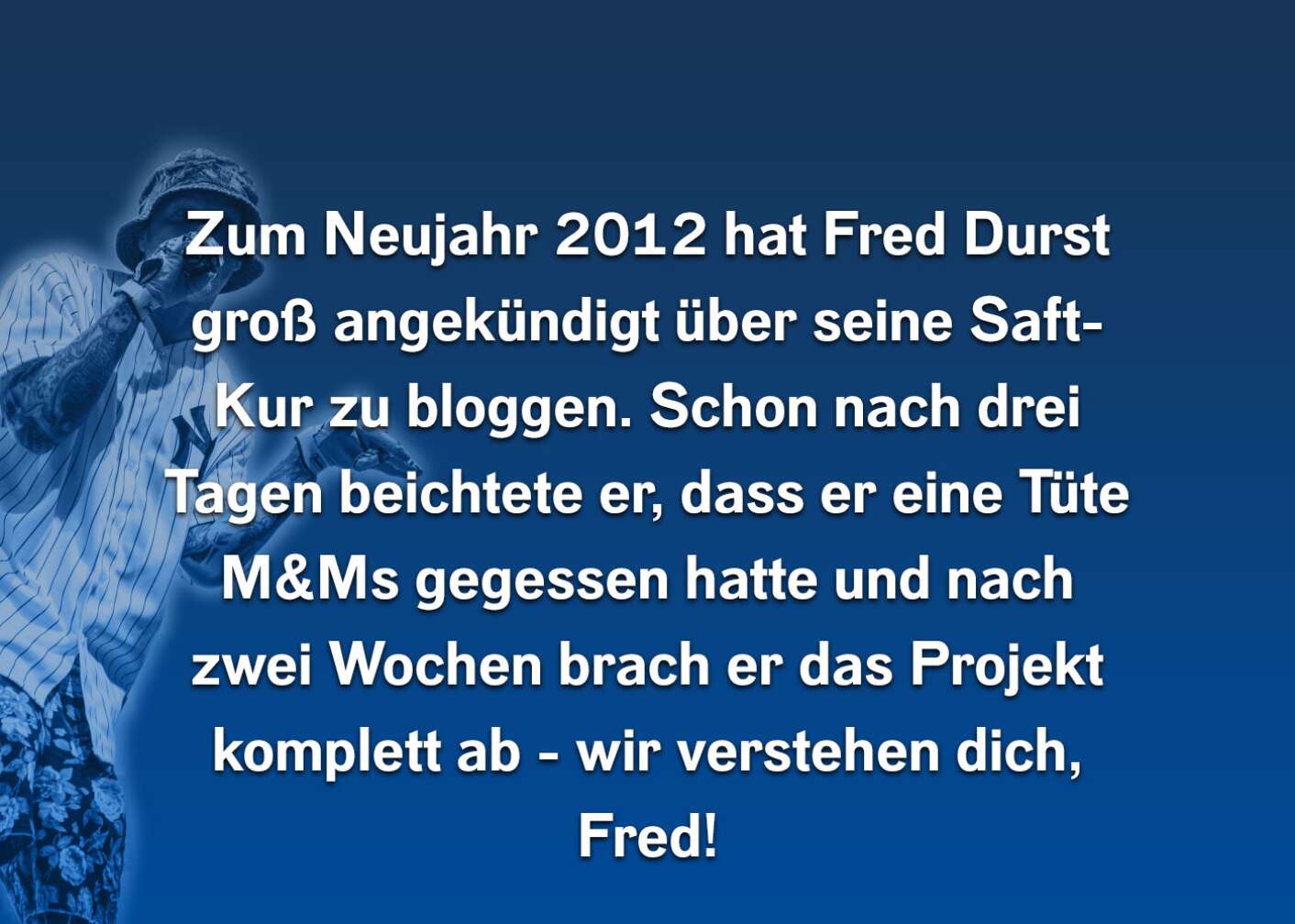 Zum Neujahr 2012 hat Fred Durst groß angekündigt über seine Saft-Kur zu bloggen. Schon nach drei Tagen berichtete er, dass er eine Tüte M&Ms gegessen hatte und nach zwei Wochen brach er das Projekt komplett ab - wir verstehen dich, Fred!