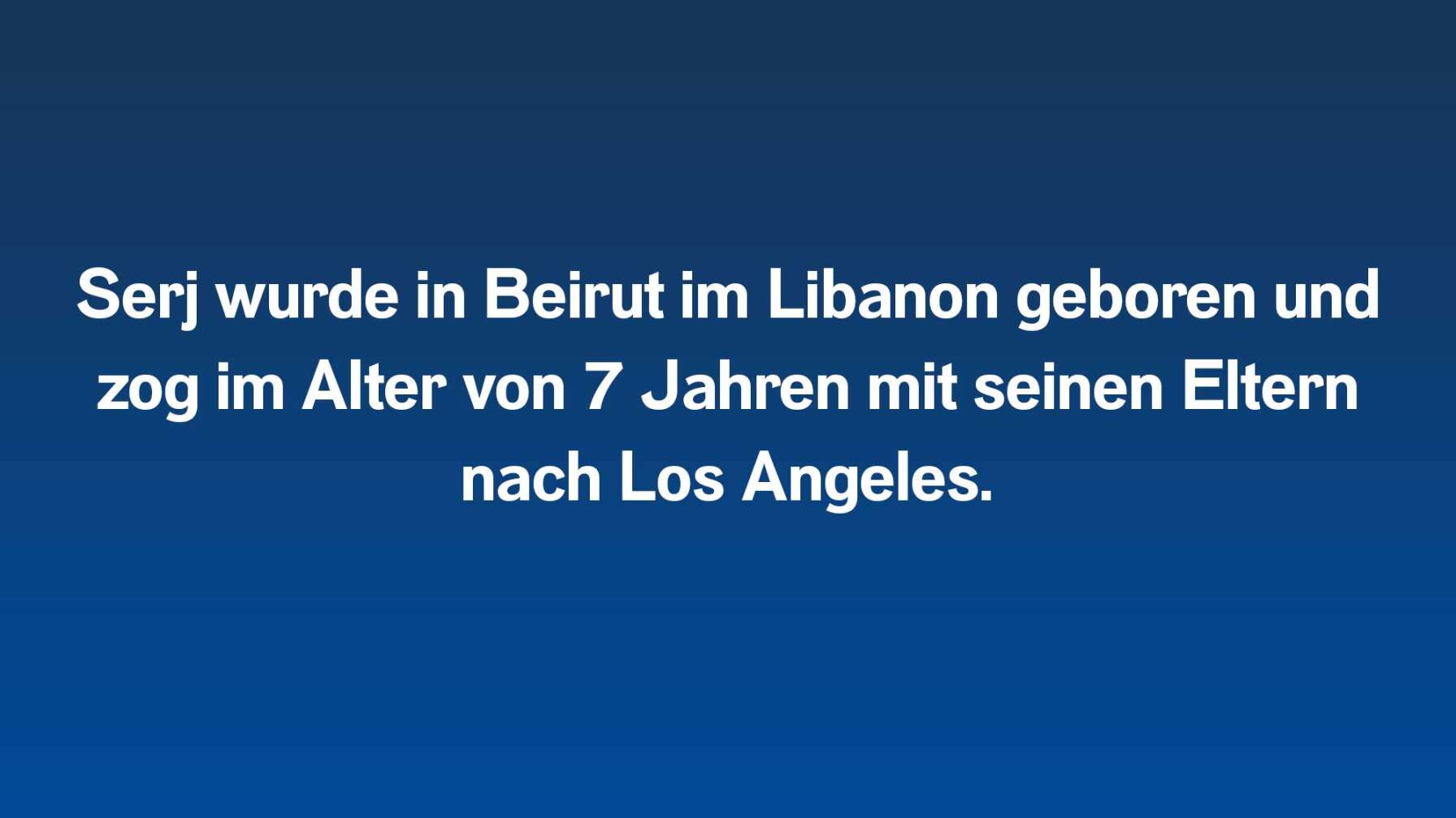 Serj wurde in Beirut im Libanon geboren und zog im Alter von 7 Jahren mit seinen Eltern nach Los Angeles.