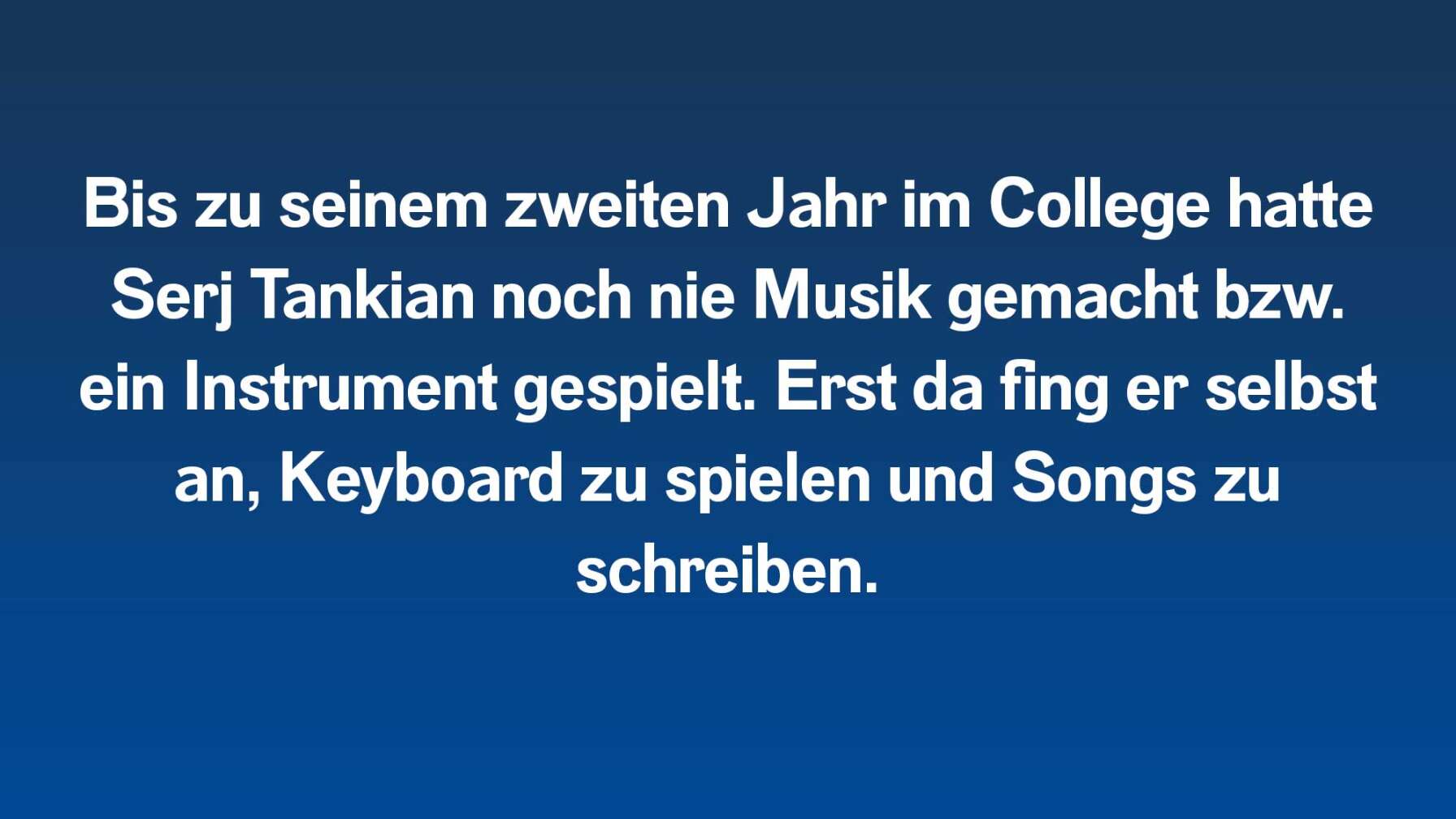 Bis zu seinem zweiten Jahr im College hatte Serj Tankian noch nie Musik gemacht bzw. ein Instrument gespielt. Erst da fing er selbst an, Keyboard zu spielen und Songs zu schreiben.