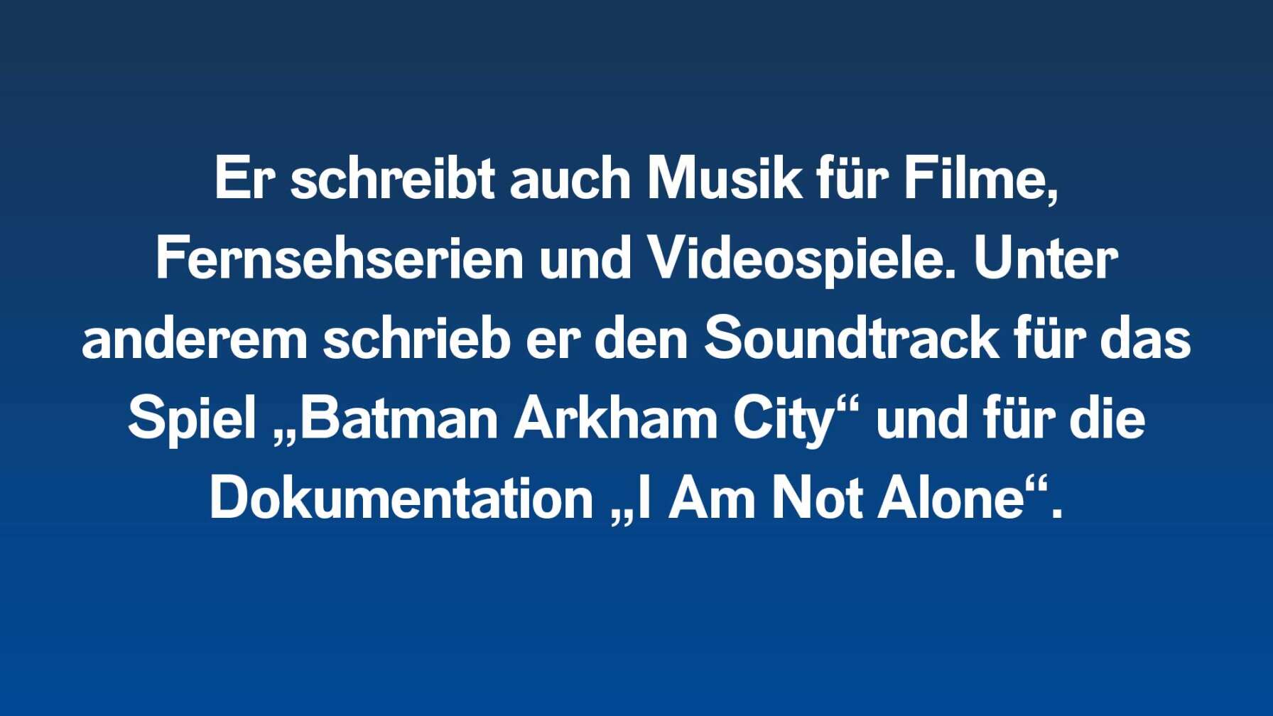 Er schreibt auch Musik für Filme, Fernsehserien und Videospiele. Unter anderem schrieb er den Soundtrack für das Spiel „Batman Arkham City“ und für die Dokumentation „I Am Not Alone“.