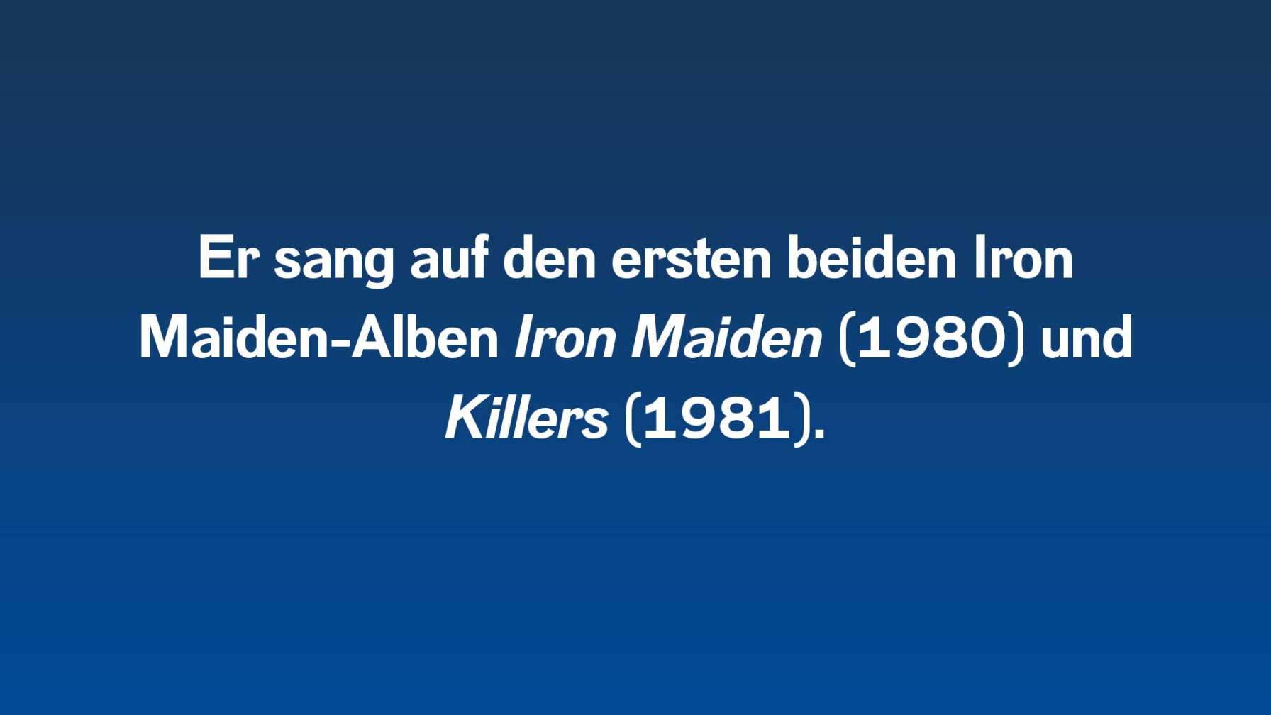 Er sang auf den ersten beiden Iron Maiden-Alben Iron Maiden (1980) und Killers (1981).