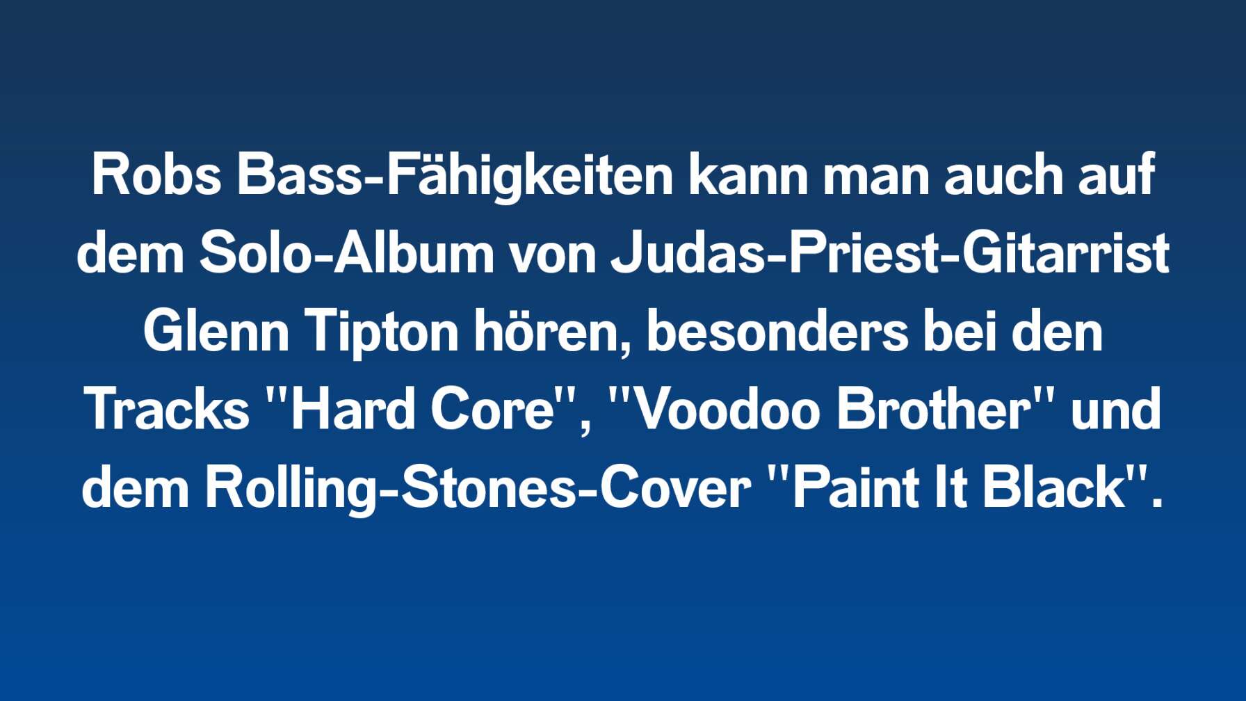 Robs Bass-Fähigkeiten kann man auch auf dem Solo-Album von Judas-Priest-Gitarrist Glenn Tipton hören, besonders bei den Tracks "Hard Core", "Voodoo Brother" und dem Rolling-Stones-Cover "Paint It Black".