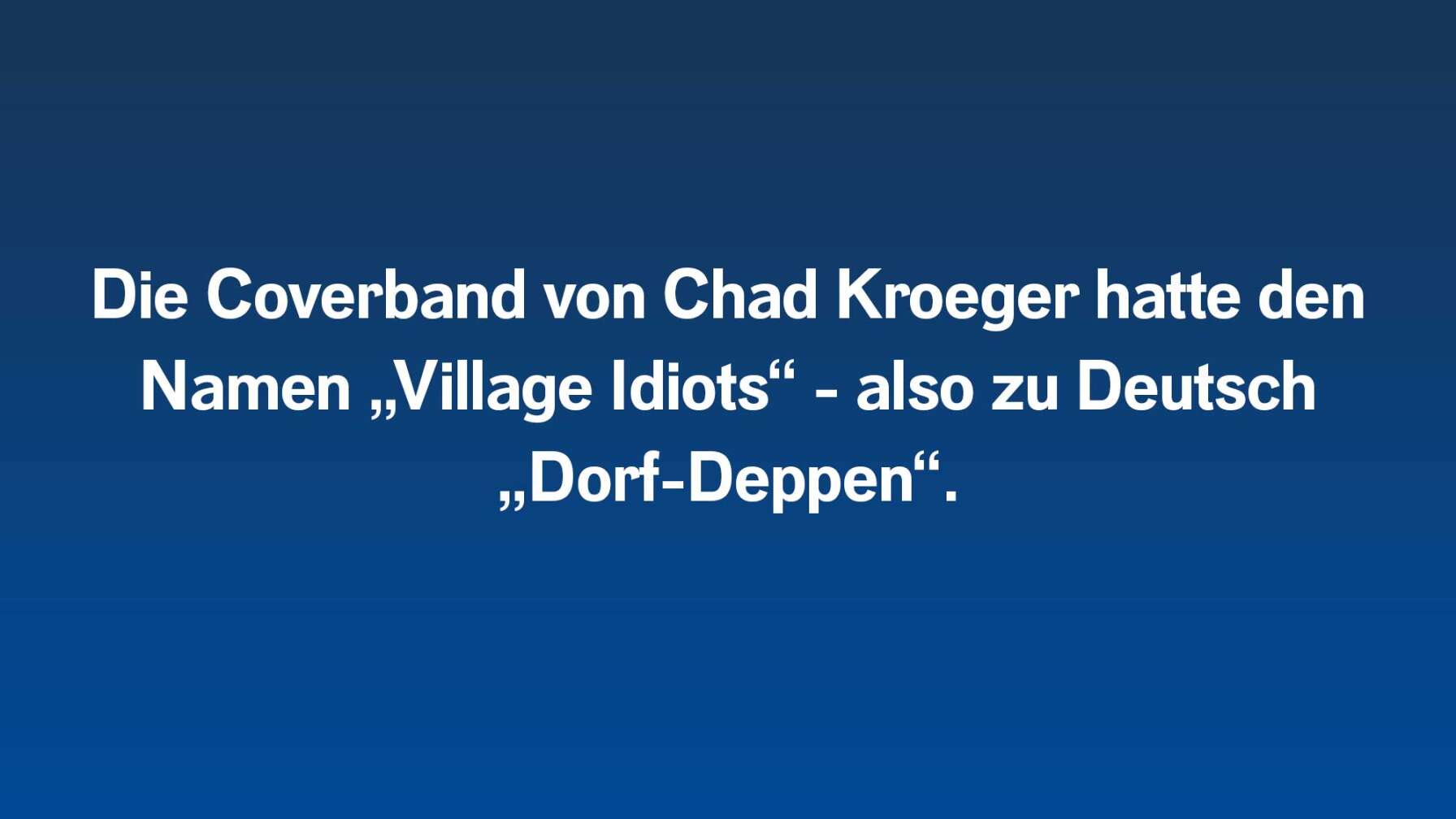 Die Coverband von Chad Kroeger hatte den Namen „Village Idiots“ - also zu Deutsch „Dorf-Deppen“.