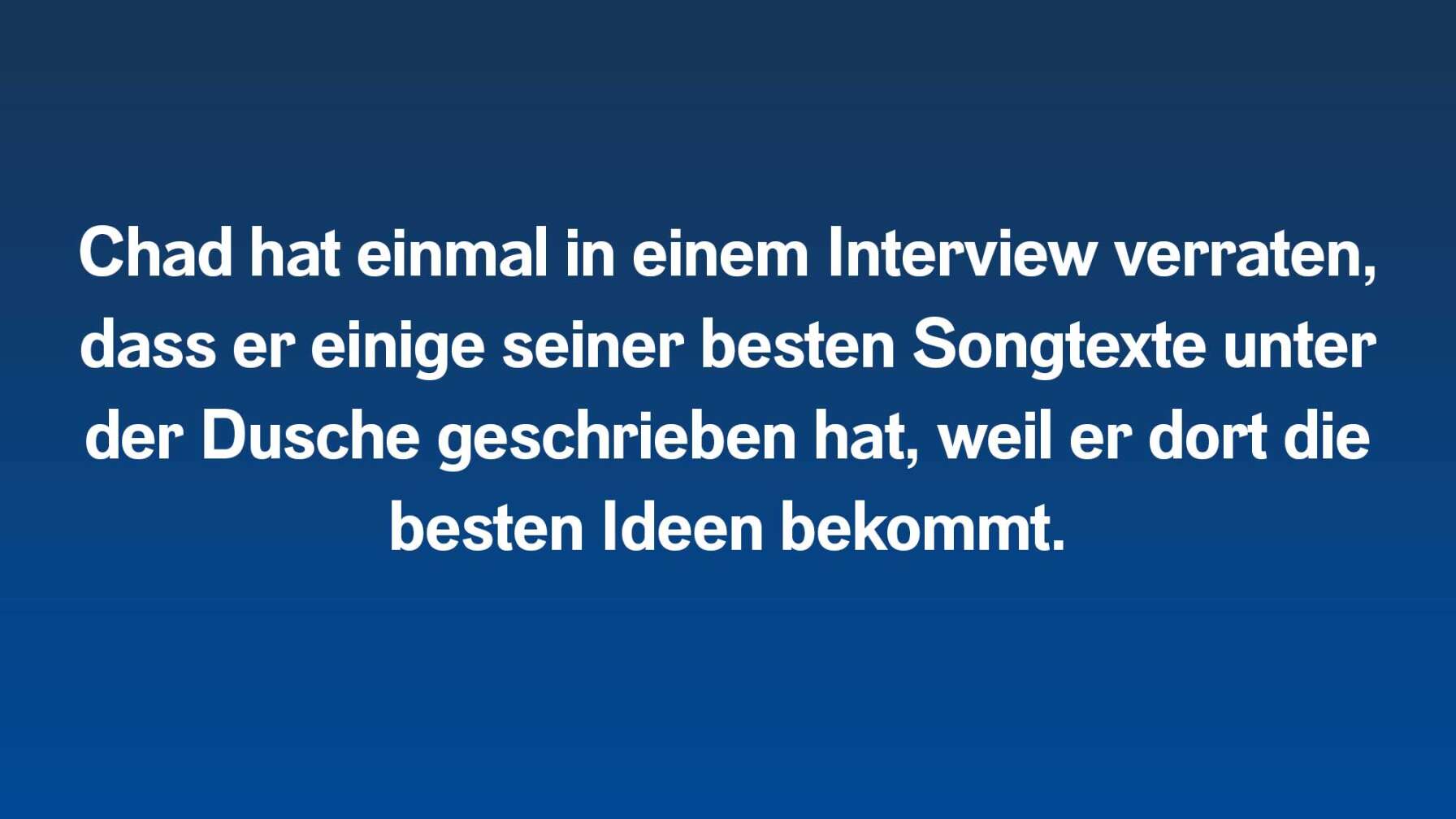 Chad hat einmal in einem Interview verraten, dass er einige seiner besten Songtexte unter der Dusche geschrieben hat, weil er dort die besten Ideen bekommt.