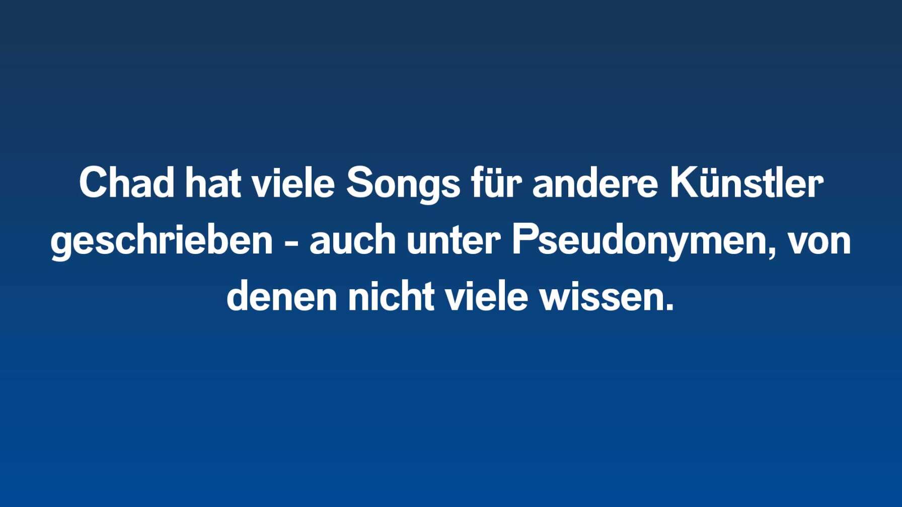 Chad hat viele Songs für andere Künstler geschrieben - auch unter Pseudonymen, von denen nicht viele wissen.