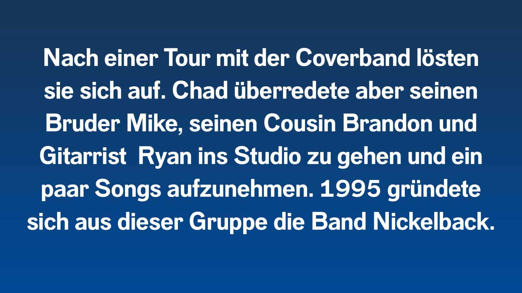 Nach einer Tour mit der Coverband lösten sie sich auf. Chad überredete aber seinen Bruder Mike, seinen Cousin Brandon und Gitarrist  Ryan ins Studio zu gehen und ein paar Songs aufzunehmen. 1995 gründete sich aus dieser Gruppe die Band Nickelback.