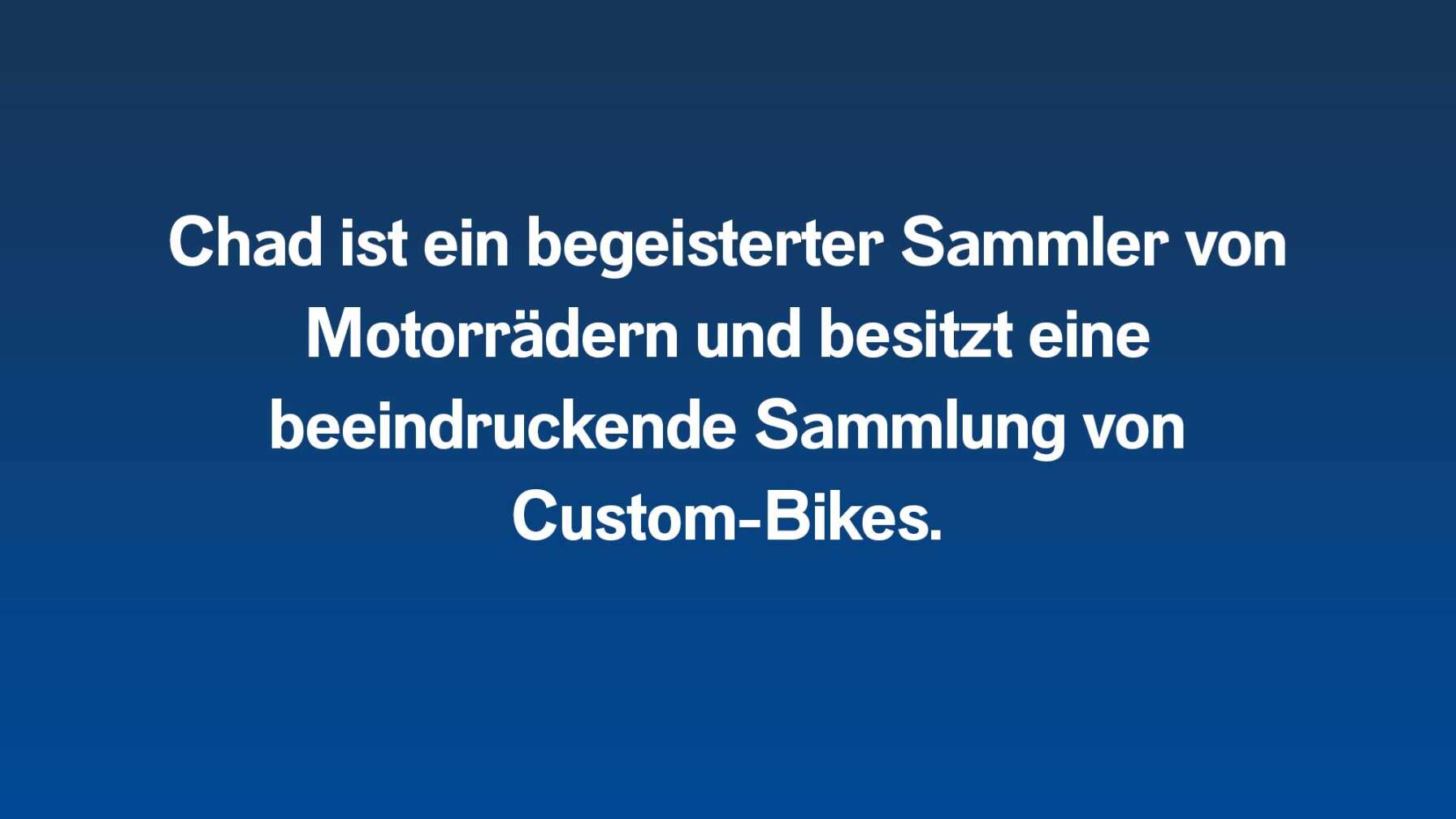 Chad ist ein begeisterter Sammler von Motorrädern und besitzt eine beeindruckende Sammlung von Custom-Bikes.