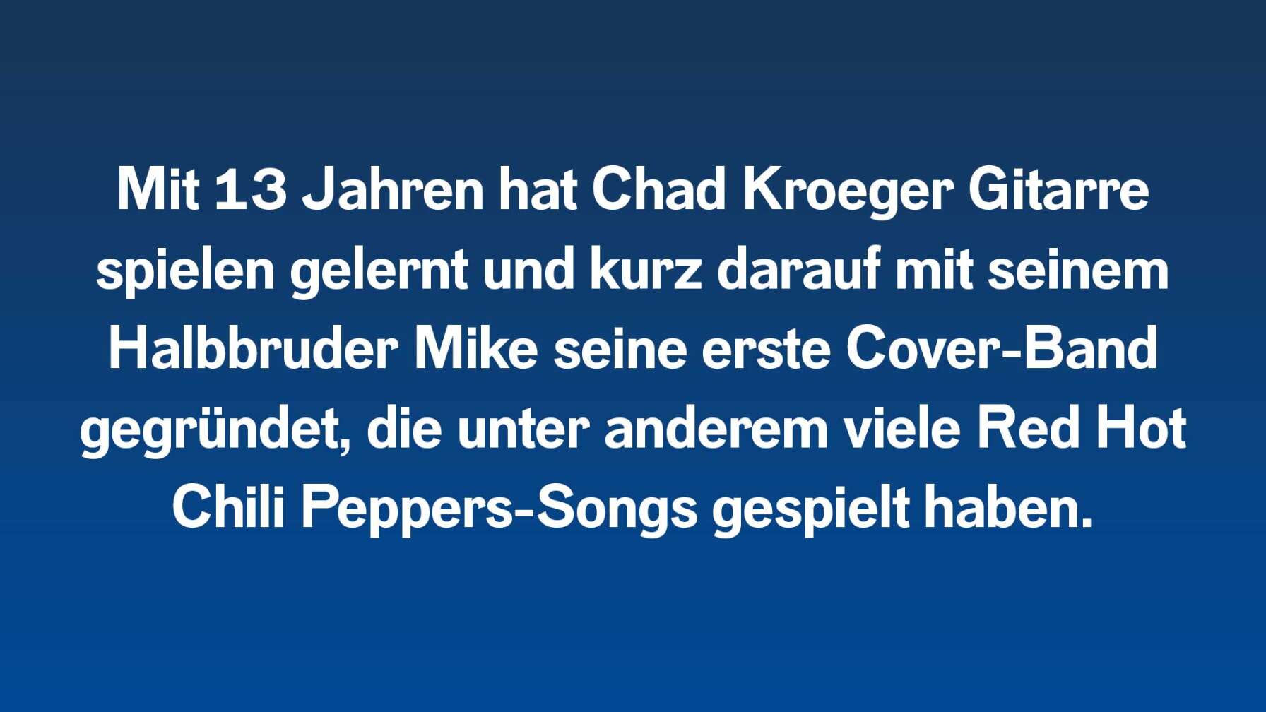 Mit 13 Jahren hat Chad Kroeger Gitarre spielen gelernt und kurz darauf mit seinem Halbbruder Mike seine erste Cover-Band gegründet, die unter anderem viele Red Hot Chili Peppers-Songs gespielt haben.